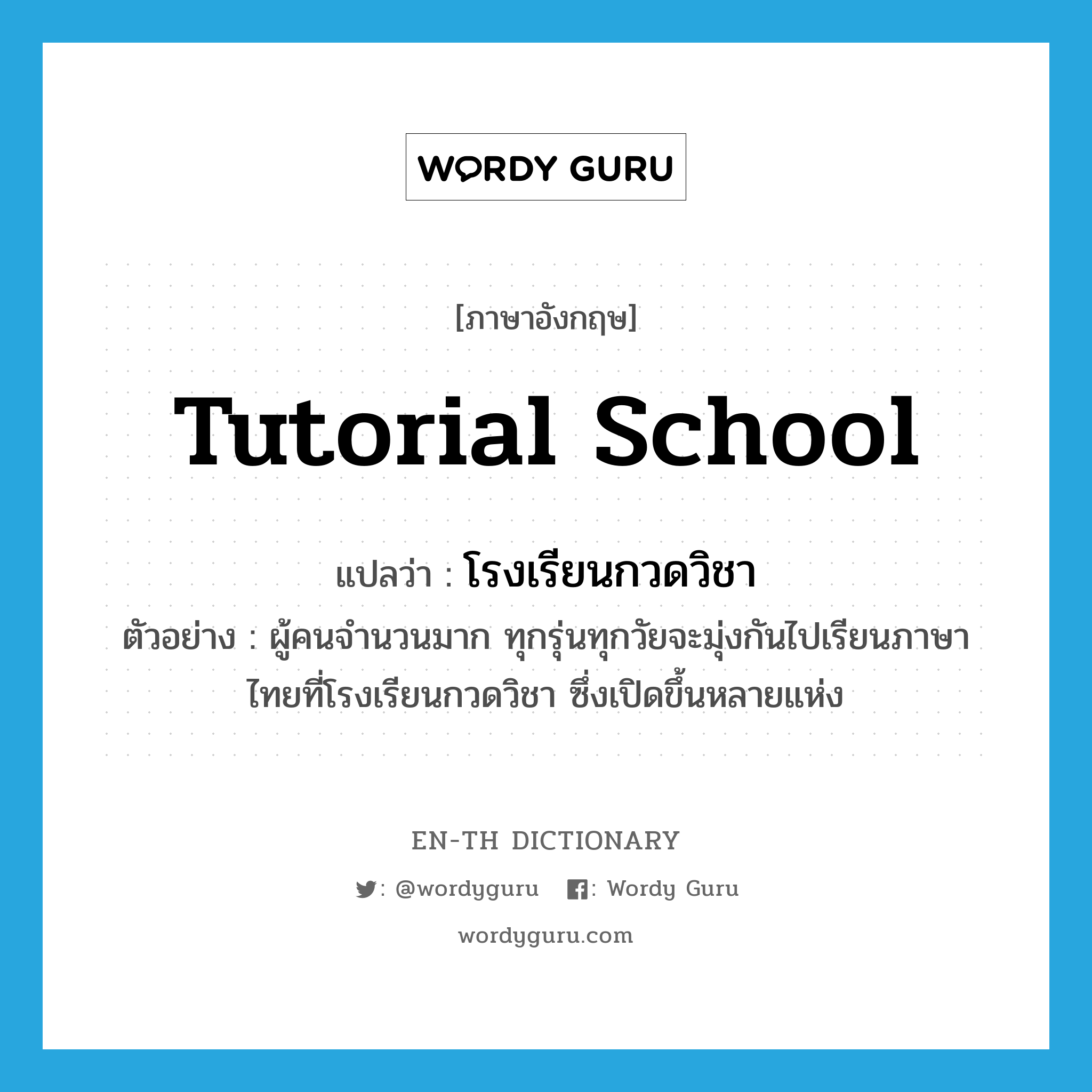tutorial school แปลว่า?, คำศัพท์ภาษาอังกฤษ tutorial school แปลว่า โรงเรียนกวดวิชา ประเภท N ตัวอย่าง ผู้คนจำนวนมาก ทุกรุ่นทุกวัยจะมุ่งกันไปเรียนภาษาไทยที่โรงเรียนกวดวิชา ซึ่งเปิดขึ้นหลายแห่ง หมวด N