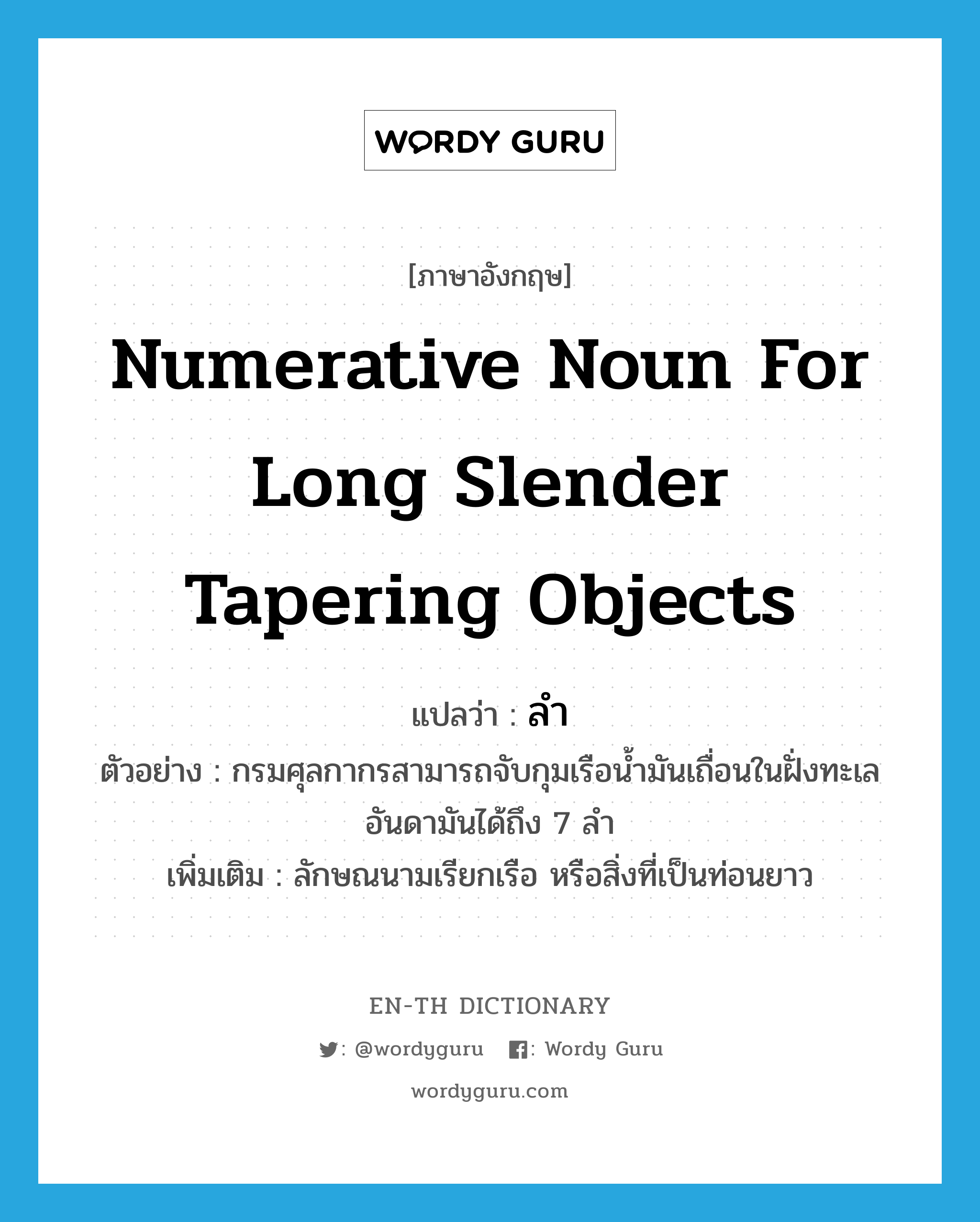numerative noun for long slender tapering objects แปลว่า? คำศัพท์ในกลุ่มประเภท CLAS, คำศัพท์ภาษาอังกฤษ numerative noun for long slender tapering objects แปลว่า ลำ ประเภท CLAS ตัวอย่าง กรมศุลกากรสามารถจับกุมเรือน้ำมันเถื่อนในฝั่งทะเลอันดามันได้ถึง 7 ลำ เพิ่มเติม ลักษณนามเรียกเรือ หรือสิ่งที่เป็นท่อนยาว หมวด CLAS