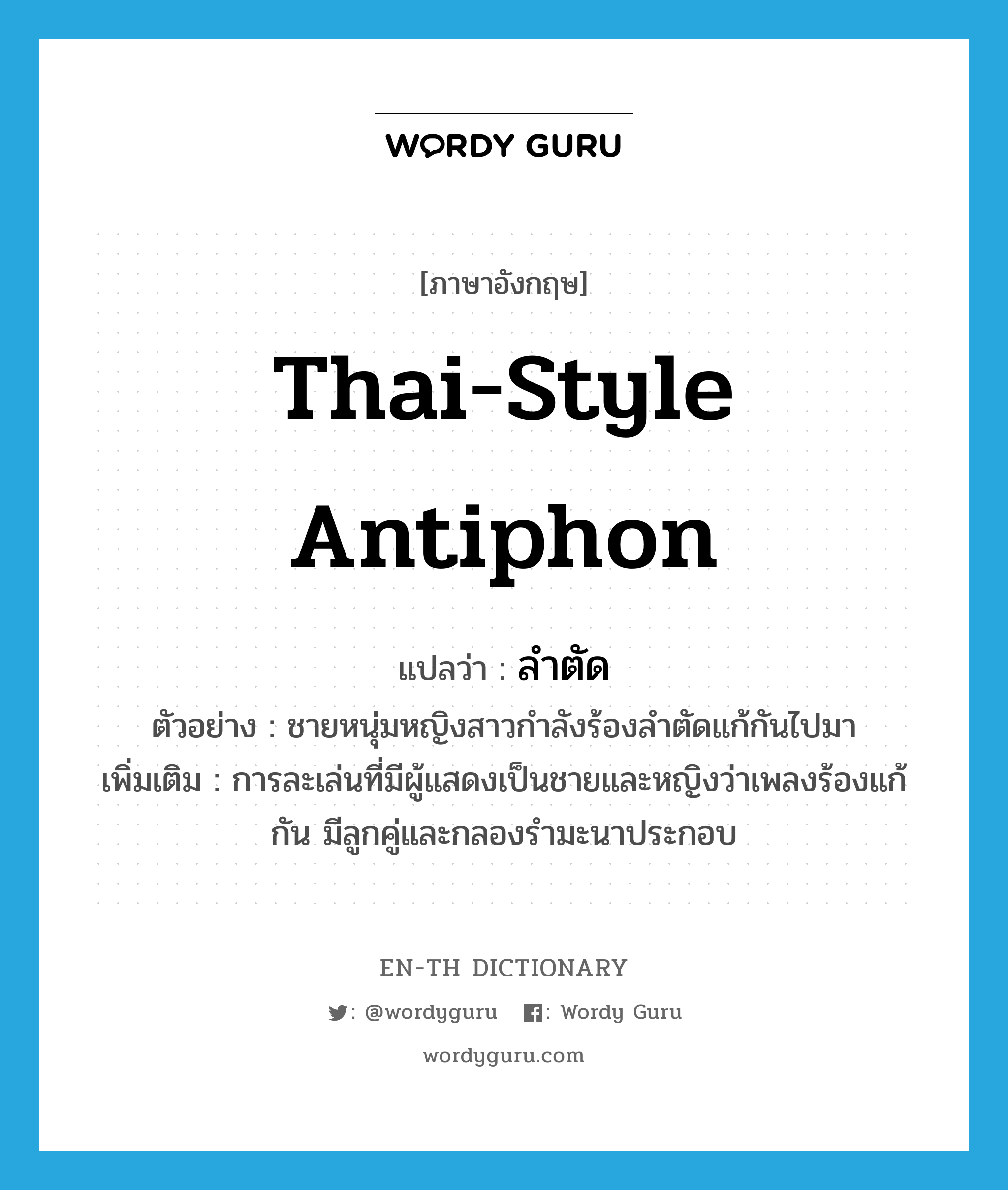 Thai-style antiphon แปลว่า?, คำศัพท์ภาษาอังกฤษ Thai-style antiphon แปลว่า ลำตัด ประเภท N ตัวอย่าง ชายหนุ่มหญิงสาวกำลังร้องลำตัดแก้กันไปมา เพิ่มเติม การละเล่นที่มีผู้แสดงเป็นชายและหญิงว่าเพลงร้องแก้กัน มีลูกคู่และกลองรำมะนาประกอบ หมวด N