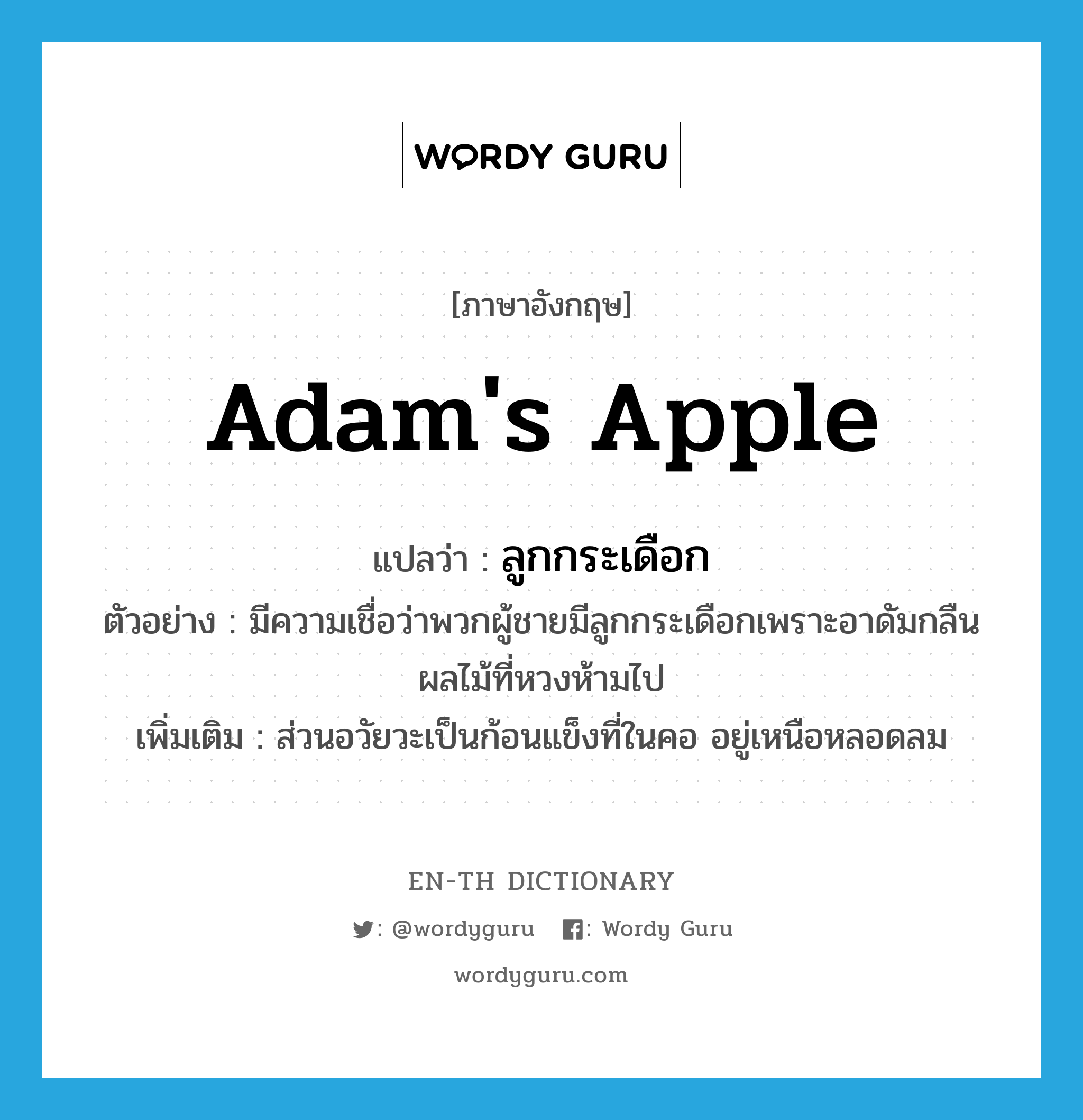 ลูกกระเดือก ภาษาอังกฤษ?, คำศัพท์ภาษาอังกฤษ ลูกกระเดือก แปลว่า Adam's apple ประเภท N ตัวอย่าง มีความเชื่อว่าพวกผู้ชายมีลูกกระเดือกเพราะอาดัมกลืนผลไม้ที่หวงห้ามไป เพิ่มเติม ส่วนอวัยวะเป็นก้อนแข็งที่ในคอ อยู่เหนือหลอดลม หมวด N