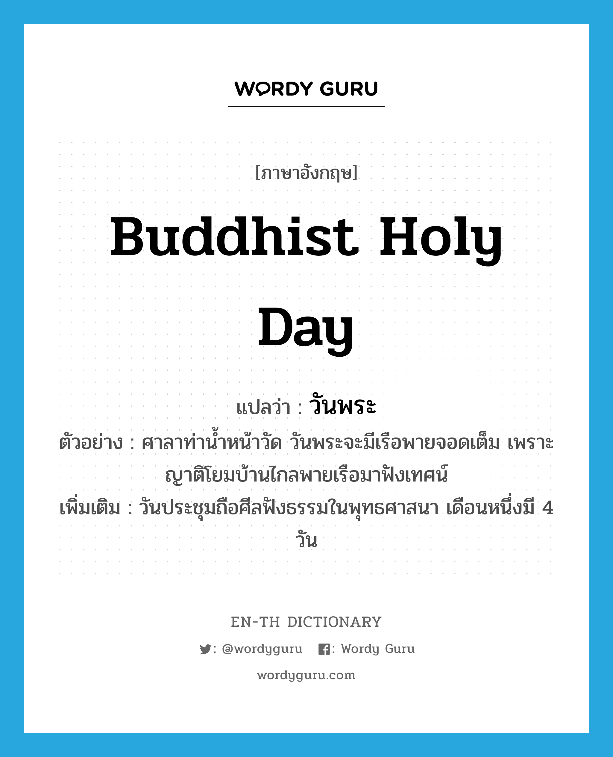 วันพระ ภาษาอังกฤษ?, คำศัพท์ภาษาอังกฤษ วันพระ แปลว่า Buddhist holy day ประเภท N ตัวอย่าง ศาลาท่าน้ำหน้าวัด วันพระจะมีเรือพายจอดเต็ม เพราะญาติโยมบ้านไกลพายเรือมาฟังเทศน์ เพิ่มเติม วันประชุมถือศีลฟังธรรมในพุทธศาสนา เดือนหนึ่งมี 4 วัน หมวด N