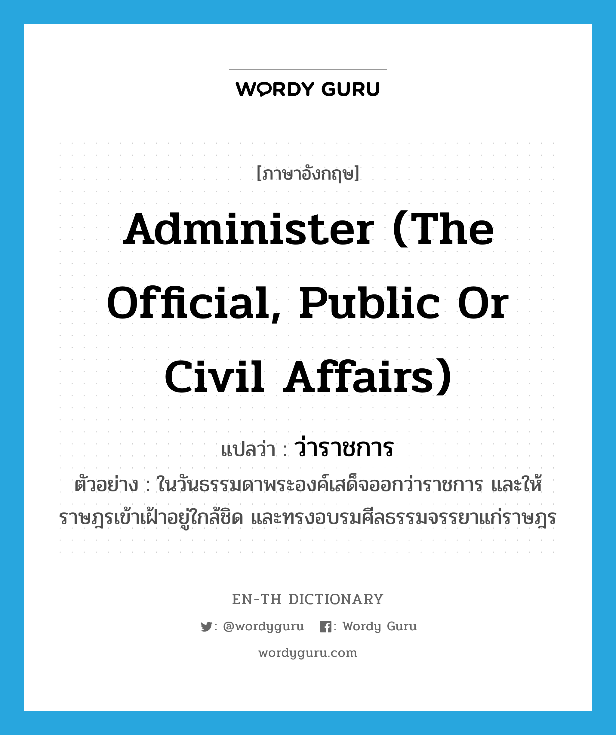 administer (the official, public or civil affairs) แปลว่า?, คำศัพท์ภาษาอังกฤษ administer (the official, public or civil affairs) แปลว่า ว่าราชการ ประเภท V ตัวอย่าง ในวันธรรมดาพระองค์เสด็จออกว่าราชการ และให้ราษฎรเข้าเฝ้าอยู่ใกล้ชิด และทรงอบรมศีลธรรมจรรยาแก่ราษฎร หมวด V