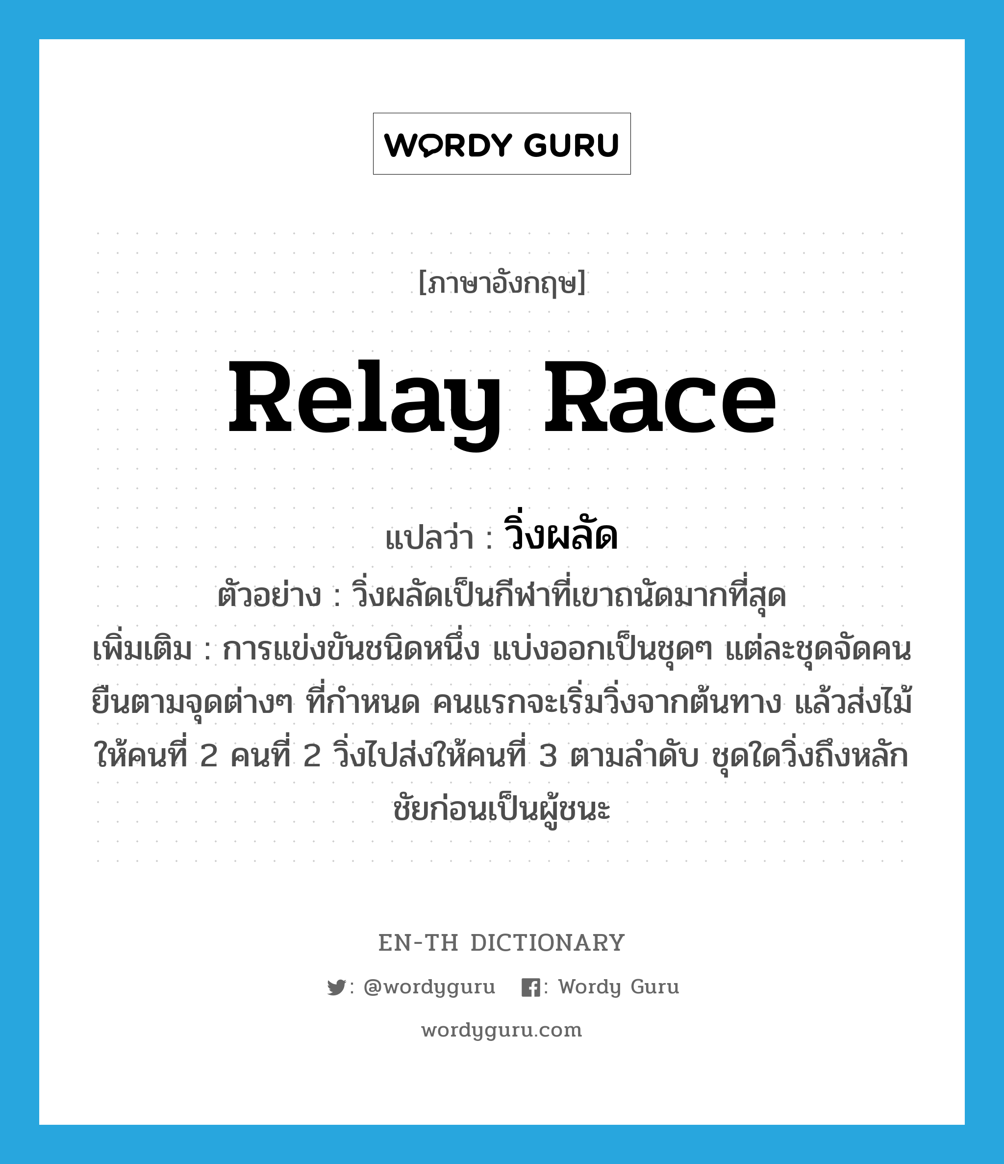 relay race แปลว่า?, คำศัพท์ภาษาอังกฤษ relay race แปลว่า วิ่งผลัด ประเภท N ตัวอย่าง วิ่งผลัดเป็นกีฬาที่เขาถนัดมากที่สุด เพิ่มเติม การแข่งขันชนิดหนึ่ง แบ่งออกเป็นชุดๆ แต่ละชุดจัดคนยืนตามจุดต่างๆ ที่กำหนด คนแรกจะเริ่มวิ่งจากต้นทาง แล้วส่งไม้ให้คนที่ 2 คนที่ 2 วิ่งไปส่งให้คนที่ 3 ตามลำดับ ชุดใดวิ่งถึงหลักชัยก่อนเป็นผู้ชนะ หมวด N