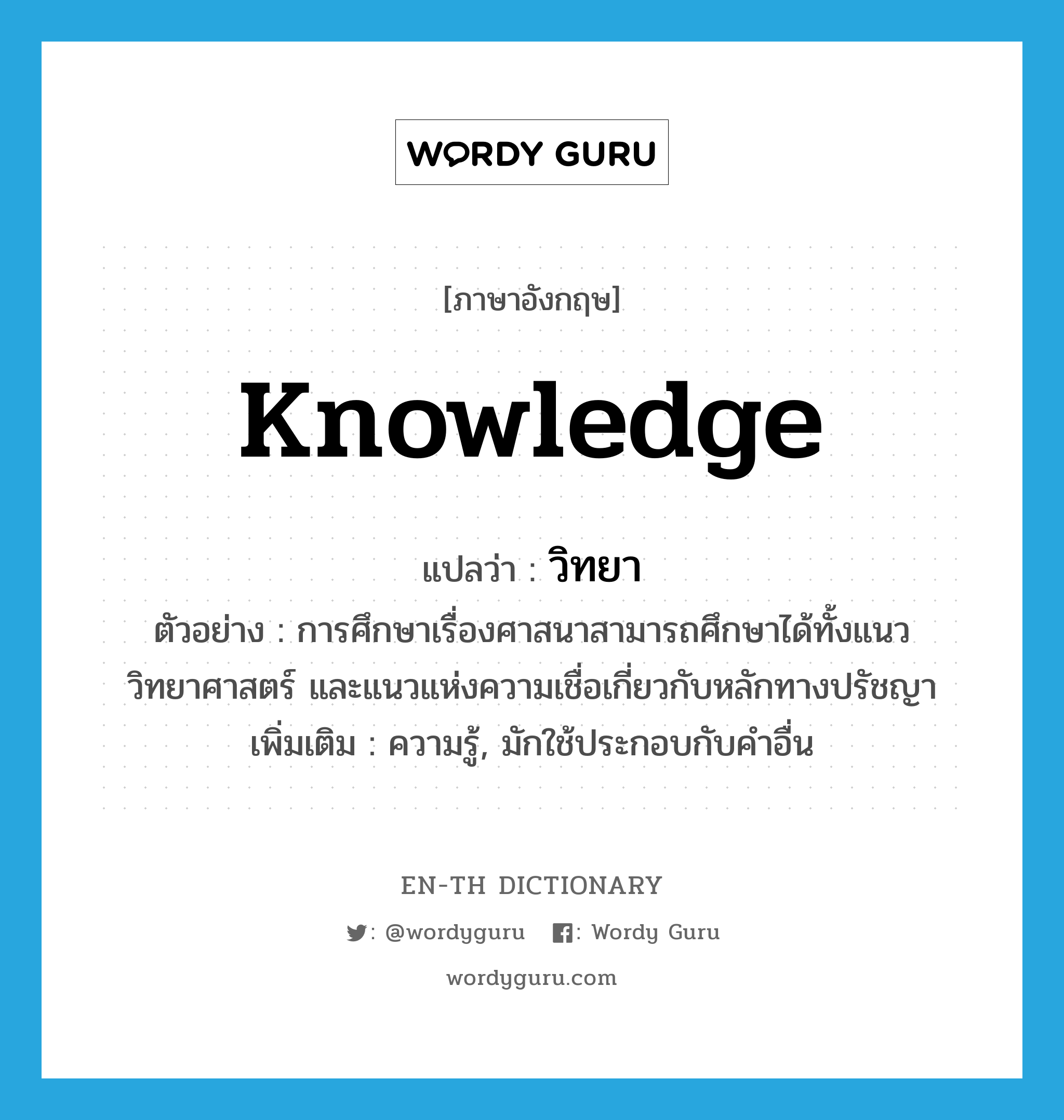 knowledge แปลว่า?, คำศัพท์ภาษาอังกฤษ knowledge แปลว่า วิทยา ประเภท N ตัวอย่าง การศึกษาเรื่องศาสนาสามารถศึกษาได้ทั้งแนววิทยาศาสตร์ และแนวแห่งความเชื่อเกี่ยวกับหลักทางปรัชญา เพิ่มเติม ความรู้, มักใช้ประกอบกับคำอื่น หมวด N