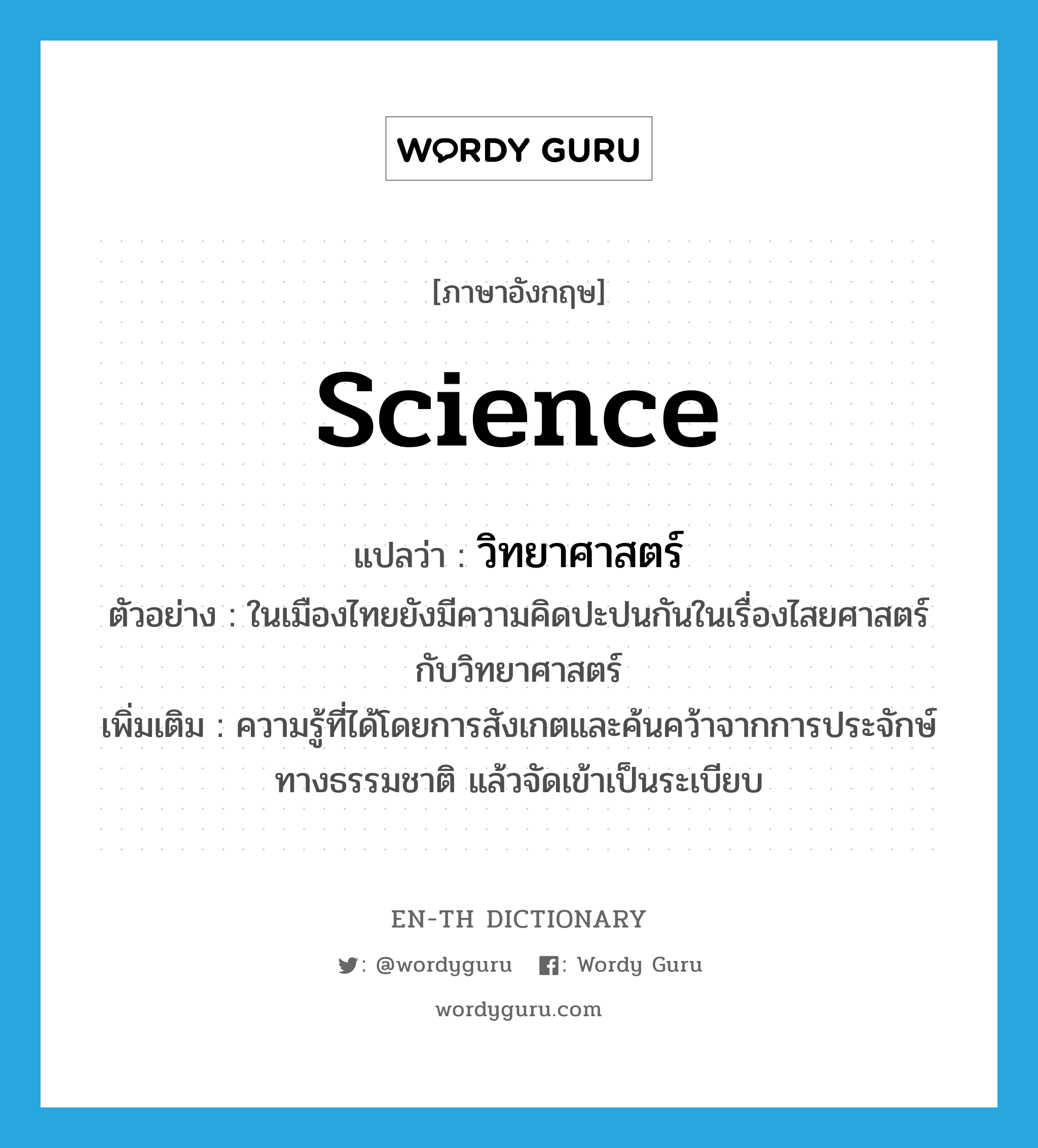 science แปลว่า?, คำศัพท์ภาษาอังกฤษ science แปลว่า วิทยาศาสตร์ ประเภท N ตัวอย่าง ในเมืองไทยยังมีความคิดปะปนกันในเรื่องไสยศาสตร์กับวิทยาศาสตร์ เพิ่มเติม ความรู้ที่ได้โดยการสังเกตและค้นคว้าจากการประจักษ์ทางธรรมชาติ แล้วจัดเข้าเป็นระเบียบ หมวด N