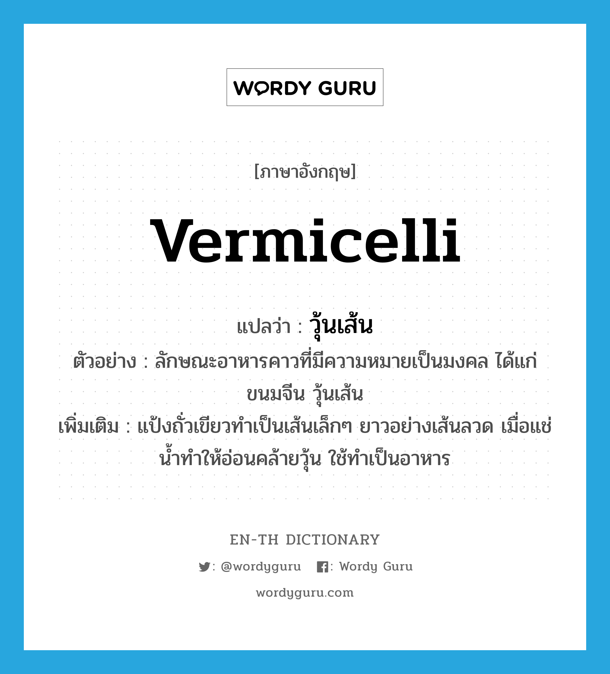 vermicelli แปลว่า?, คำศัพท์ภาษาอังกฤษ vermicelli แปลว่า วุ้นเส้น ประเภท N ตัวอย่าง ลักษณะอาหารคาวที่มีความหมายเป็นมงคล ได้แก่ ขนมจีน วุ้นเส้น เพิ่มเติม แป้งถั่วเขียวทำเป็นเส้นเล็กๆ ยาวอย่างเส้นลวด เมื่อแช่น้ำทำให้อ่อนคล้ายวุ้น ใช้ทำเป็นอาหาร หมวด N