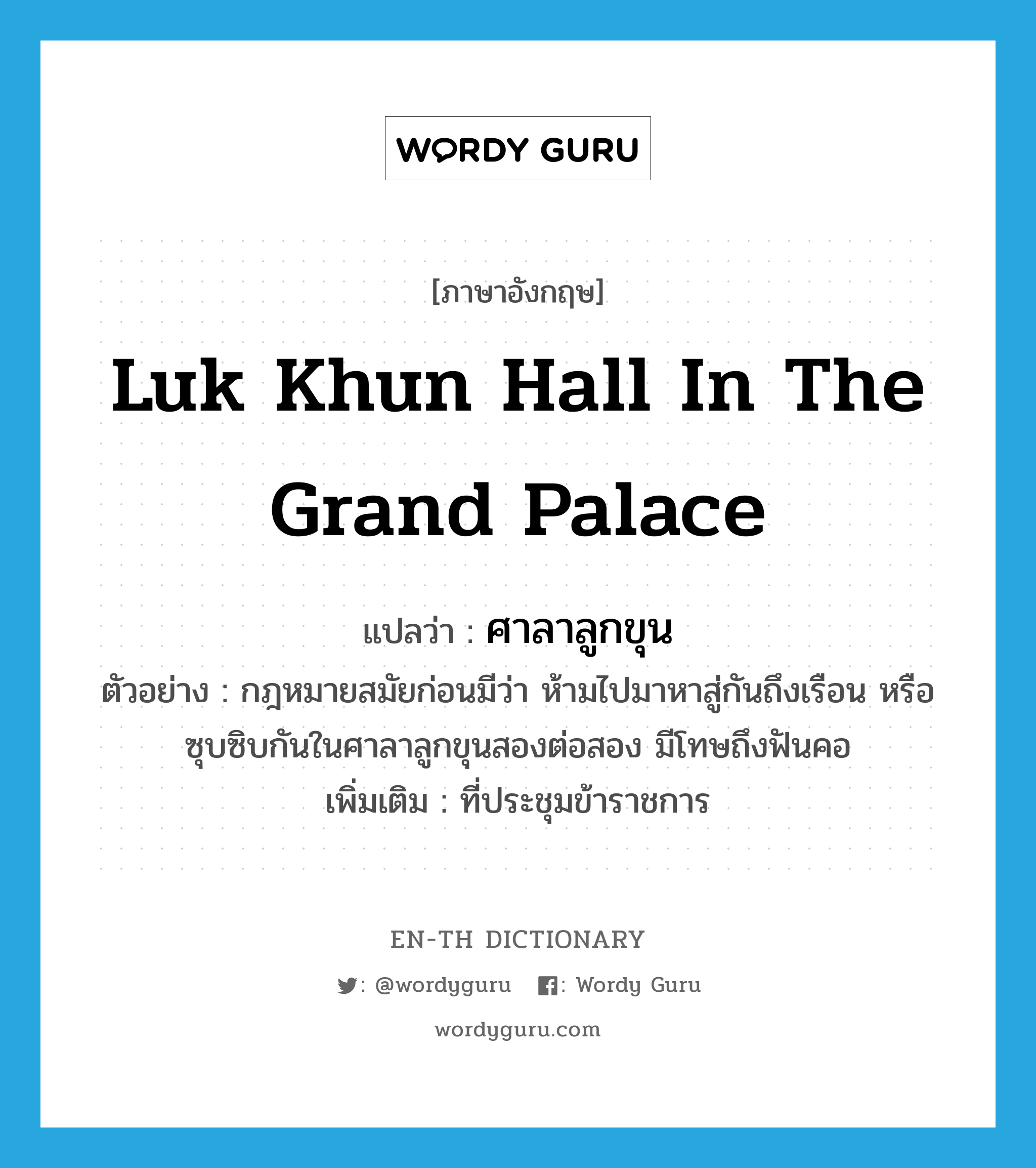Luk Khun Hall in the Grand Palace แปลว่า?, คำศัพท์ภาษาอังกฤษ Luk Khun Hall in the Grand Palace แปลว่า ศาลาลูกขุน ประเภท N ตัวอย่าง กฎหมายสมัยก่อนมีว่า ห้ามไปมาหาสู่กันถึงเรือน หรือซุบซิบกันในศาลาลูกขุนสองต่อสอง มีโทษถึงฟันคอ เพิ่มเติม ที่ประชุมข้าราชการ หมวด N