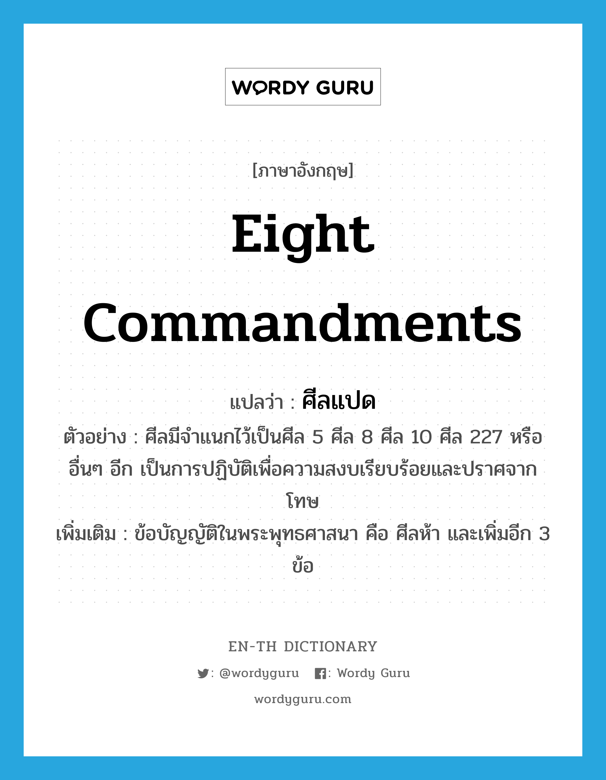eight commandments แปลว่า?, คำศัพท์ภาษาอังกฤษ eight commandments แปลว่า ศีลแปด ประเภท N ตัวอย่าง ศีลมีจำแนกไว้เป็นศีล 5 ศีล 8 ศีล 10 ศีล 227 หรืออื่นๆ อีก เป็นการปฏิบัติเพื่อความสงบเรียบร้อยและปราศจากโทษ เพิ่มเติม ข้อบัญญัติในพระพุทธศาสนา คือ ศีลห้า และเพิ่มอีก 3 ข้อ หมวด N
