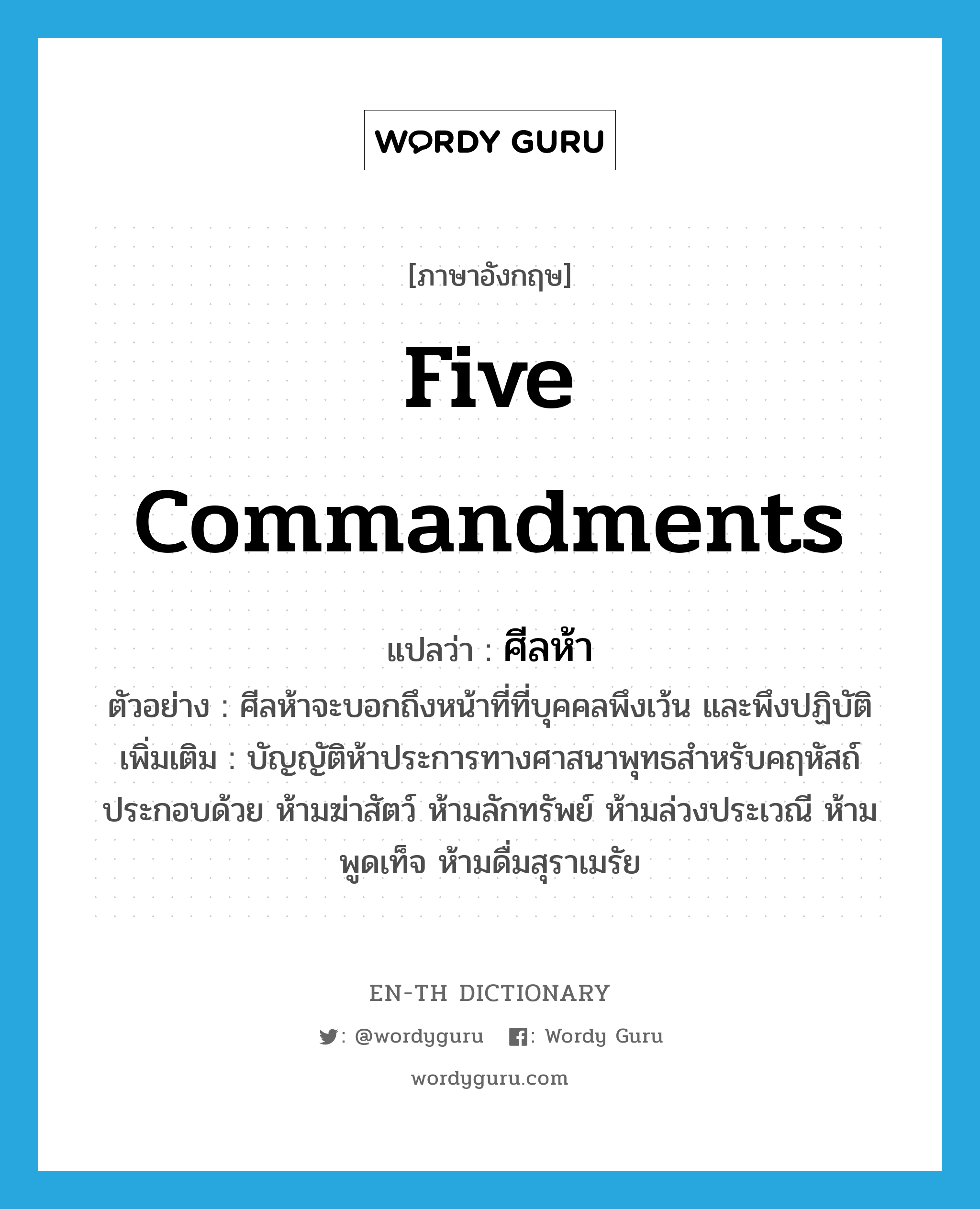 five commandments แปลว่า?, คำศัพท์ภาษาอังกฤษ five commandments แปลว่า ศีลห้า ประเภท N ตัวอย่าง ศีลห้าจะบอกถึงหน้าที่ที่บุคคลพึงเว้น และพึงปฏิบัติ เพิ่มเติม บัญญัติห้าประการทางศาสนาพุทธสำหรับคฤหัสถ์ ประกอบด้วย ห้ามฆ่าสัตว์ ห้ามลักทรัพย์ ห้ามล่วงประเวณี ห้ามพูดเท็จ ห้ามดื่มสุราเมรัย หมวด N
