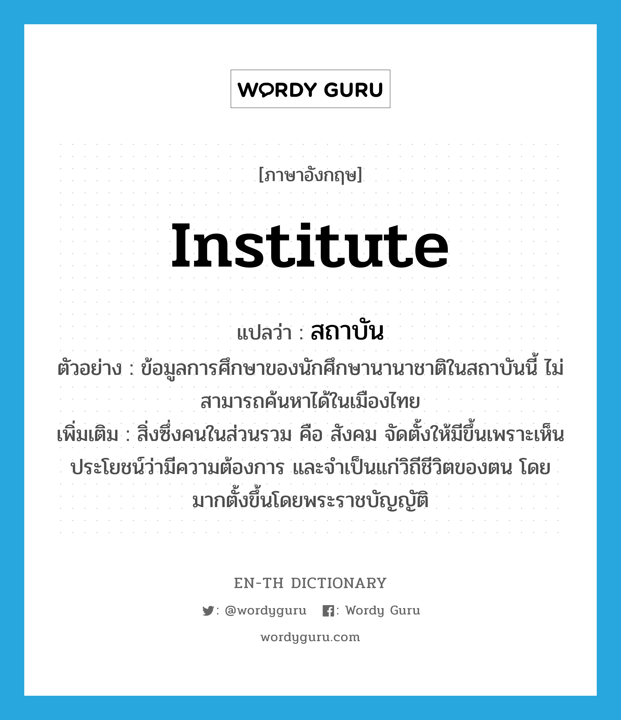institute แปลว่า?, คำศัพท์ภาษาอังกฤษ institute แปลว่า สถาบัน ประเภท N ตัวอย่าง ข้อมูลการศึกษาของนักศึกษานานาชาติในสถาบันนี้ ไม่สามารถค้นหาได้ในเมืองไทย เพิ่มเติม สิ่งซึ่งคนในส่วนรวม คือ สังคม จัดตั้งให้มีขึ้นเพราะเห็นประโยชน์ว่ามีความต้องการ และจำเป็นแก่วิถีชีวิตของตน โดยมากตั้งขึ้นโดยพระราชบัญญัติ หมวด N