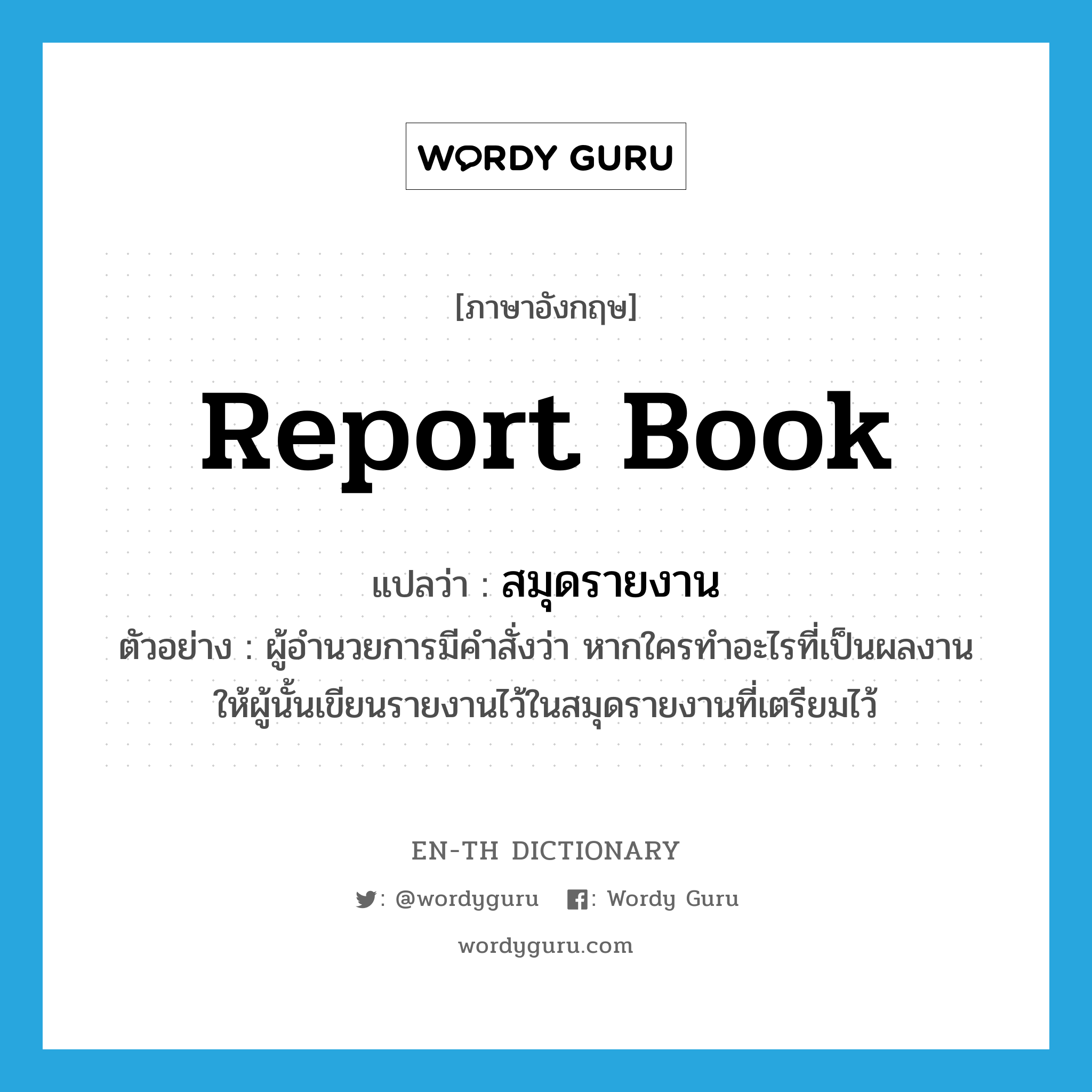 report book แปลว่า?, คำศัพท์ภาษาอังกฤษ report book แปลว่า สมุดรายงาน ประเภท N ตัวอย่าง ผู้อำนวยการมีคำสั่งว่า หากใครทำอะไรที่เป็นผลงาน ให้ผู้นั้นเขียนรายงานไว้ในสมุดรายงานที่เตรียมไว้ หมวด N