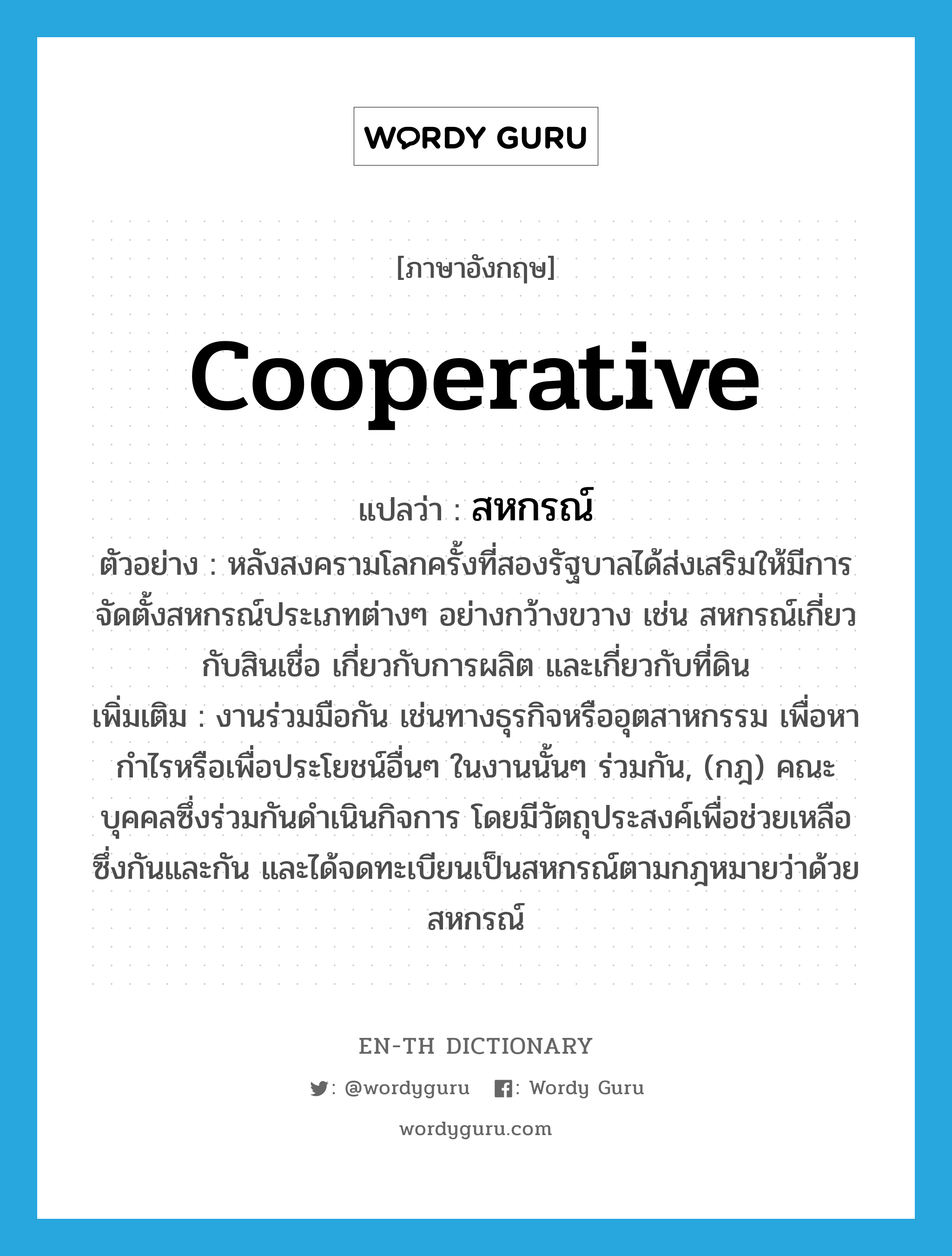 cooperative แปลว่า?, คำศัพท์ภาษาอังกฤษ cooperative แปลว่า สหกรณ์ ประเภท N ตัวอย่าง หลังสงครามโลกครั้งที่สองรัฐบาลได้ส่งเสริมให้มีการจัดตั้งสหกรณ์ประเภทต่างๆ อย่างกว้างขวาง เช่น สหกรณ์เกี่ยวกับสินเชื่อ เกี่ยวกับการผลิต และเกี่ยวกับที่ดิน เพิ่มเติม งานร่วมมือกัน เช่นทางธุรกิจหรืออุตสาหกรรม เพื่อหากำไรหรือเพื่อประโยชน์อื่นๆ ในงานนั้นๆ ร่วมกัน, (กฎ) คณะบุคคลซึ่งร่วมกันดำเนินกิจการ โดยมีวัตถุประสงค์เพื่อช่วยเหลือซึ่งกันและกัน และได้จดทะเบียนเป็นสหกรณ์ตามกฎหมายว่าด้วยสหกรณ์ หมวด N