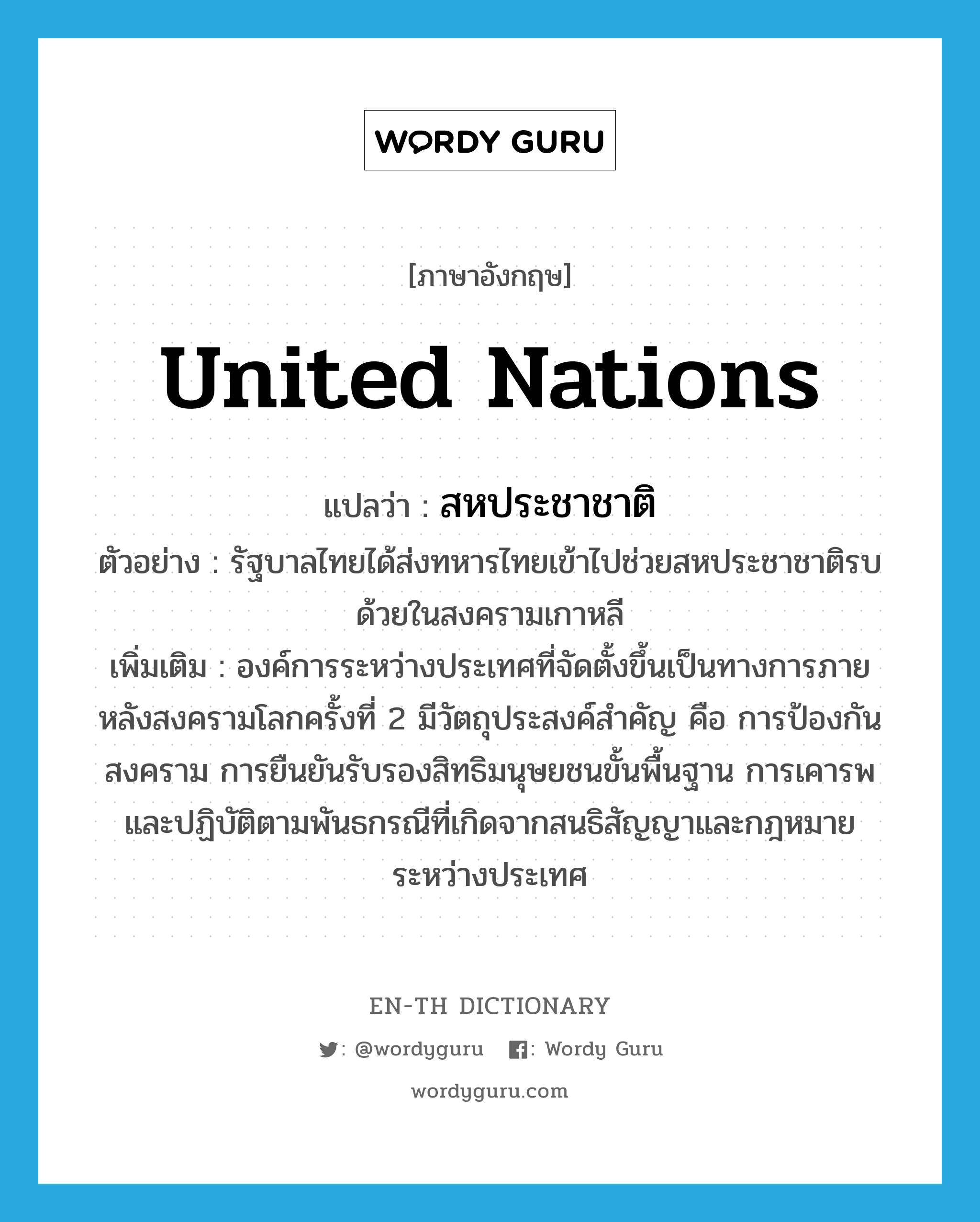 สหประชาชาติ ภาษาอังกฤษ?, คำศัพท์ภาษาอังกฤษ สหประชาชาติ แปลว่า United Nations ประเภท N ตัวอย่าง รัฐบาลไทยได้ส่งทหารไทยเข้าไปช่วยสหประชาชาติรบด้วยในสงครามเกาหลี เพิ่มเติม องค์การระหว่างประเทศที่จัดตั้งขึ้นเป็นทางการภายหลังสงครามโลกครั้งที่ 2 มีวัตถุประสงค์สำคัญ คือ การป้องกันสงคราม การยืนยันรับรองสิทธิมนุษยชนขั้นพื้นฐาน การเคารพและปฏิบัติตามพันธกรณีที่เกิดจากสนธิสัญญาและกฎหมายระหว่างประเทศ หมวด N