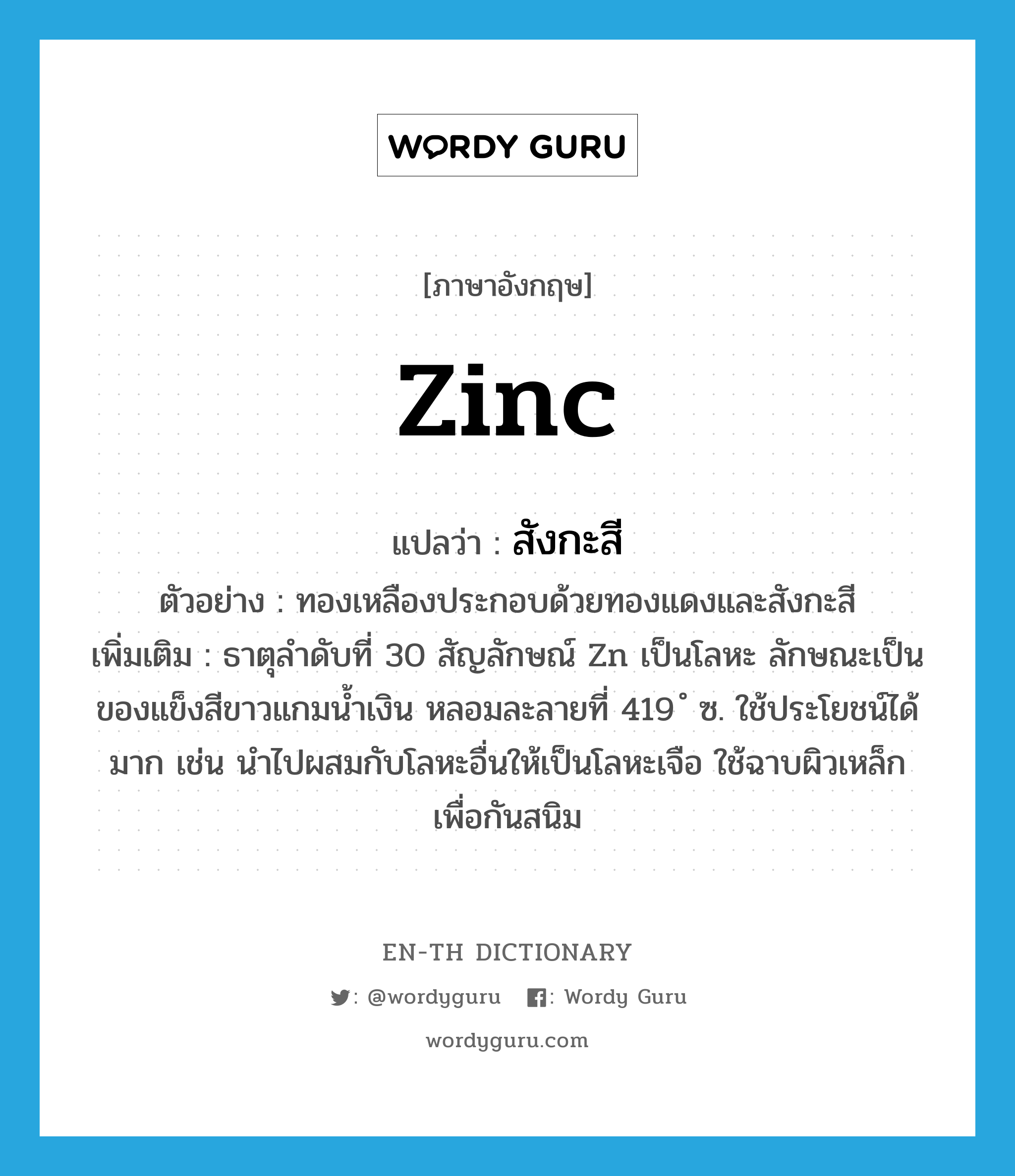zinc แปลว่า?, คำศัพท์ภาษาอังกฤษ zinc แปลว่า สังกะสี ประเภท N ตัวอย่าง ทองเหลืองประกอบด้วยทองแดงและสังกะสี เพิ่มเติม ธาตุลำดับที่ 30 สัญลักษณ์ Zn เป็นโลหะ ลักษณะเป็นของแข็งสีขาวแกมน้ำเงิน หลอมละลายที่ 419 ํ ซ. ใช้ประโยชน์ได้มาก เช่น นำไปผสมกับโลหะอื่นให้เป็นโลหะเจือ ใช้ฉาบผิวเหล็กเพื่อกันสนิม หมวด N