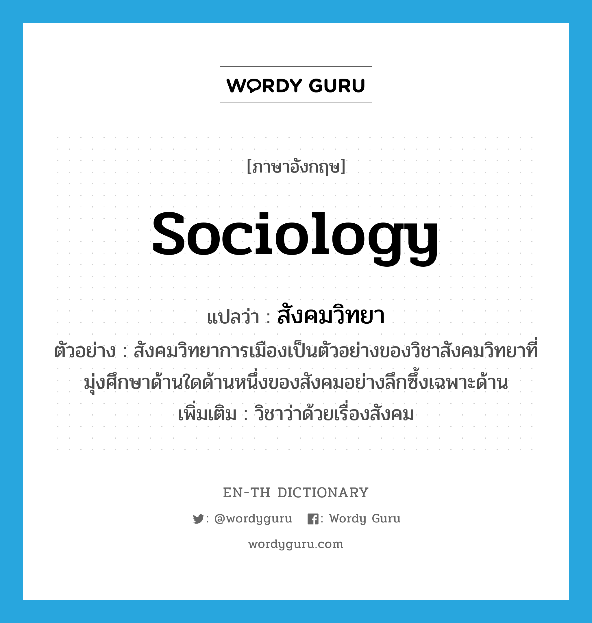 sociology แปลว่า?, คำศัพท์ภาษาอังกฤษ sociology แปลว่า สังคมวิทยา ประเภท N ตัวอย่าง สังคมวิทยาการเมืองเป็นตัวอย่างของวิชาสังคมวิทยาที่มุ่งศึกษาด้านใดด้านหนึ่งของสังคมอย่างลึกซึ้งเฉพาะด้าน เพิ่มเติม วิชาว่าด้วยเรื่องสังคม หมวด N