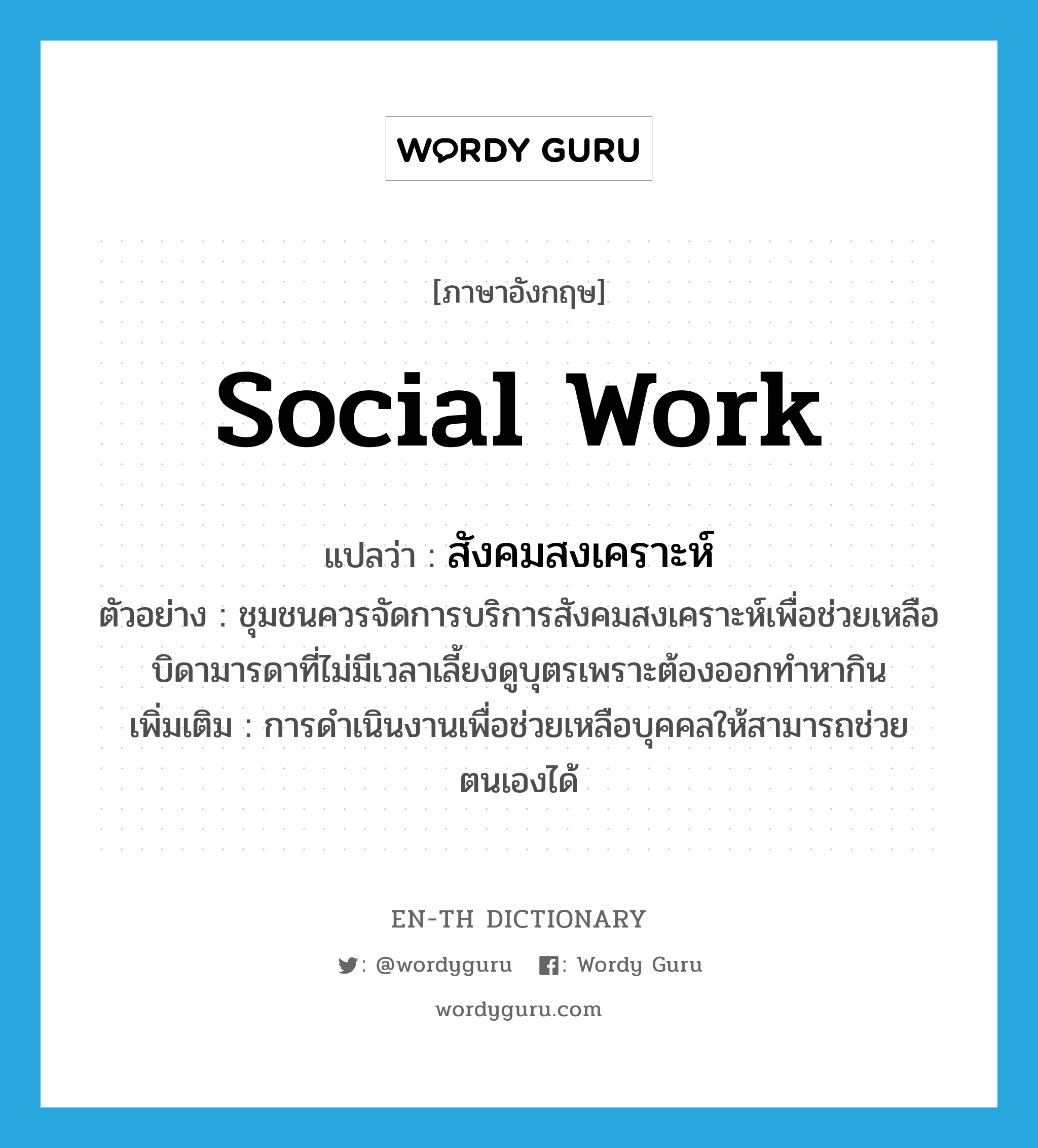 social work แปลว่า?, คำศัพท์ภาษาอังกฤษ social work แปลว่า สังคมสงเคราะห์ ประเภท N ตัวอย่าง ชุมชนควรจัดการบริการสังคมสงเคราะห์เพื่อช่วยเหลือบิดามารดาที่ไม่มีเวลาเลี้ยงดูบุตรเพราะต้องออกทำหากิน เพิ่มเติม การดำเนินงานเพื่อช่วยเหลือบุคคลให้สามารถช่วยตนเองได้ หมวด N