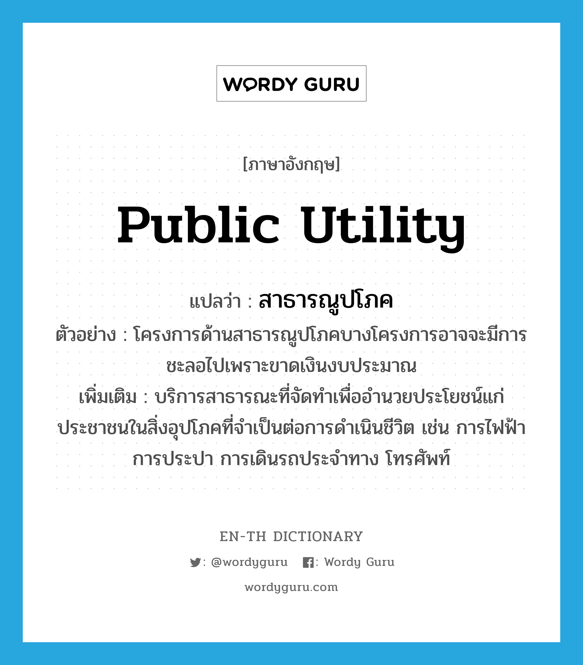 public utility แปลว่า?, คำศัพท์ภาษาอังกฤษ public utility แปลว่า สาธารณูปโภค ประเภท N ตัวอย่าง โครงการด้านสาธารณูปโภคบางโครงการอาจจะมีการชะลอไปเพราะขาดเงินงบประมาณ เพิ่มเติม บริการสาธารณะที่จัดทำเพื่ออำนวยประโยชน์แก่ประชาชนในสิ่งอุปโภคที่จำเป็นต่อการดำเนินชีวิต เช่น การไฟฟ้า การประปา การเดินรถประจำทาง โทรศัพท์ หมวด N