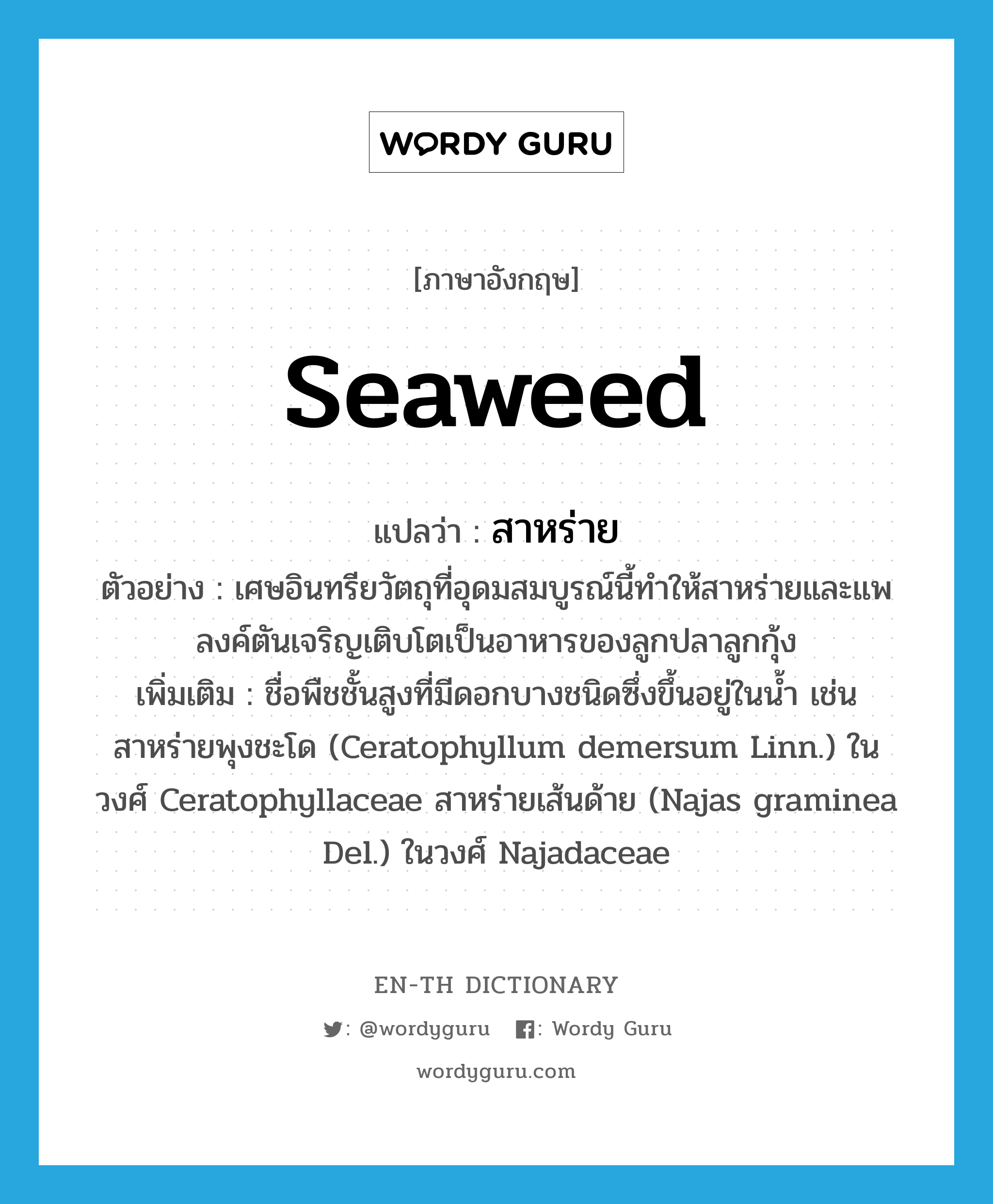 seaweed แปลว่า?, คำศัพท์ภาษาอังกฤษ seaweed แปลว่า สาหร่าย ประเภท N ตัวอย่าง เศษอินทรียวัตถุที่อุดมสมบูรณ์นี้ทำให้สาหร่ายและแพลงค์ตันเจริญเติบโตเป็นอาหารของลูกปลาลูกกุ้ง เพิ่มเติม ชื่อพืชชั้นสูงที่มีดอกบางชนิดซึ่งขึ้นอยู่ในน้ำ เช่น สาหร่ายพุงชะโด (Ceratophyllum demersum Linn.) ในวงศ์ Ceratophyllaceae สาหร่ายเส้นด้าย (Najas graminea Del.) ในวงศ์ Najadaceae หมวด N