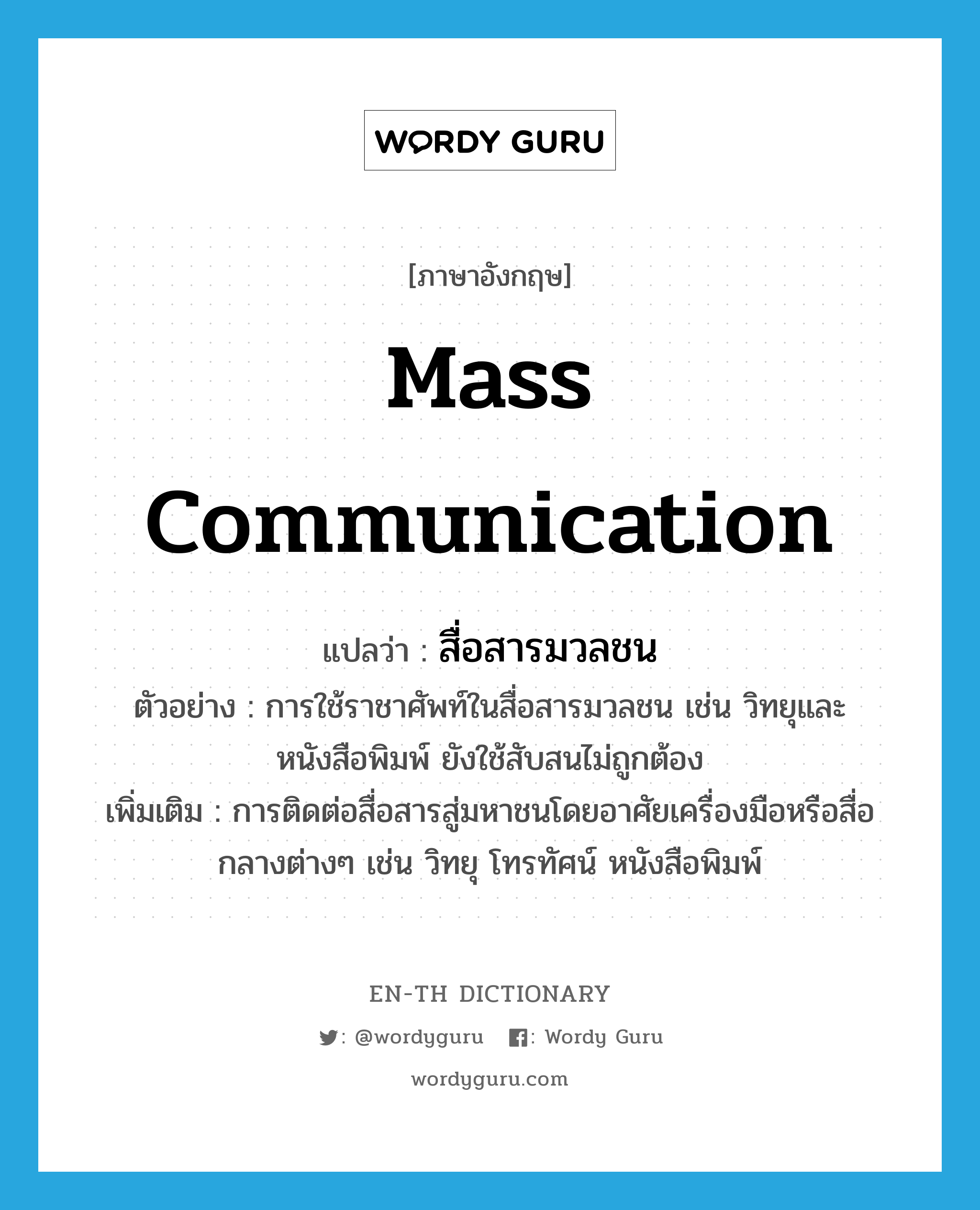 mass communication แปลว่า?, คำศัพท์ภาษาอังกฤษ mass communication แปลว่า สื่อสารมวลชน ประเภท N ตัวอย่าง การใช้ราชาศัพท์ในสื่อสารมวลชน เช่น วิทยุและหนังสือพิมพ์ ยังใช้สับสนไม่ถูกต้อง เพิ่มเติม การติดต่อสื่อสารสู่มหาชนโดยอาศัยเครื่องมือหรือสื่อกลางต่างๆ เช่น วิทยุ โทรทัศน์ หนังสือพิมพ์ หมวด N