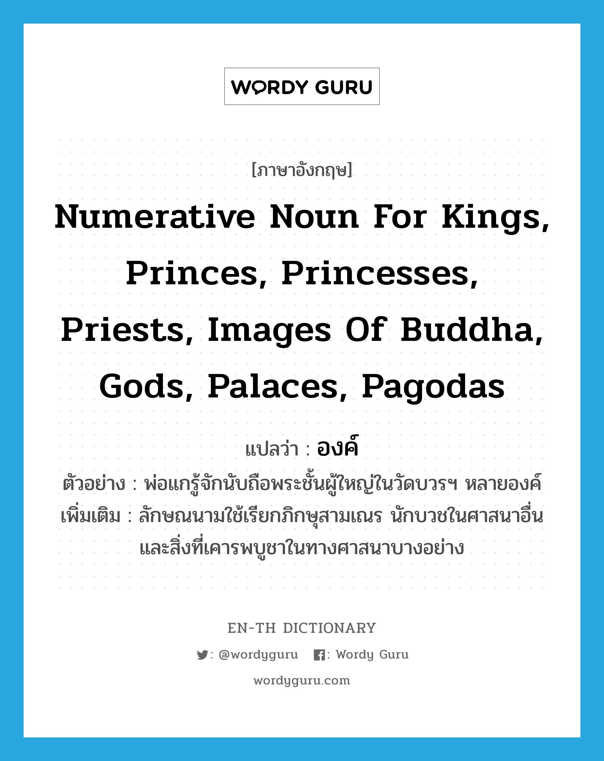 องค์ ภาษาอังกฤษ?, คำศัพท์ภาษาอังกฤษ องค์ แปลว่า numerative noun for kings, princes, princesses, priests, images of Buddha, gods, palaces, pagodas ประเภท N ตัวอย่าง พ่อแกรู้จักนับถือพระชั้นผู้ใหญ่ในวัดบวรฯ หลายองค์ เพิ่มเติม ลักษณนามใช้เรียกภิกษุสามเณร นักบวชในศาสนาอื่น และสิ่งที่เคารพบูชาในทางศาสนาบางอย่าง หมวด N