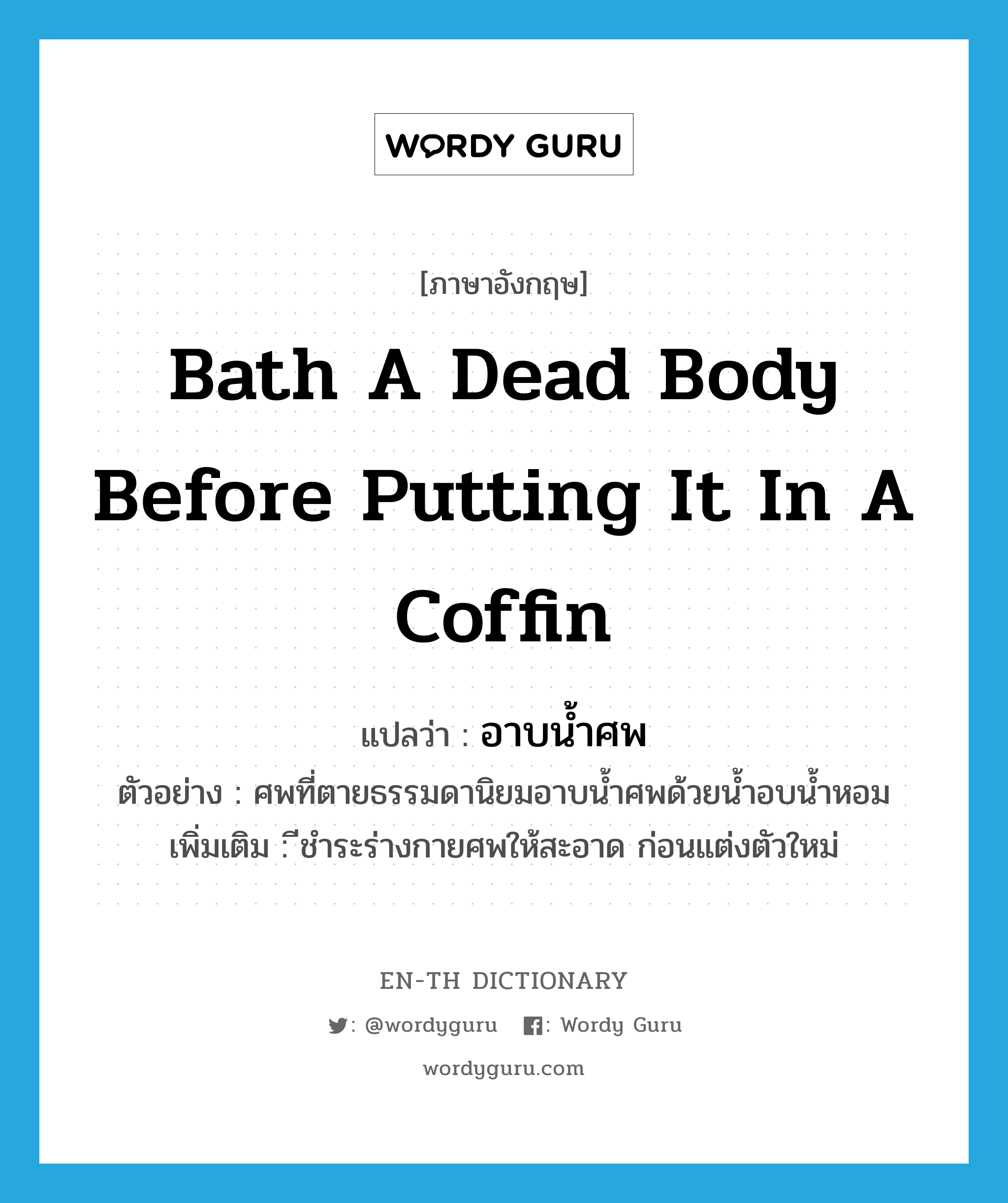 อาบน้ำศพ ภาษาอังกฤษ?, คำศัพท์ภาษาอังกฤษ อาบน้ำศพ แปลว่า bath a dead body before putting it in a coffin ประเภท V ตัวอย่าง ศพที่ตายธรรมดานิยมอาบน้ำศพด้วยน้ำอบน้ำหอม เพิ่มเติม ีชำระร่างกายศพให้สะอาด ก่อนแต่งตัวใหม่ หมวด V
