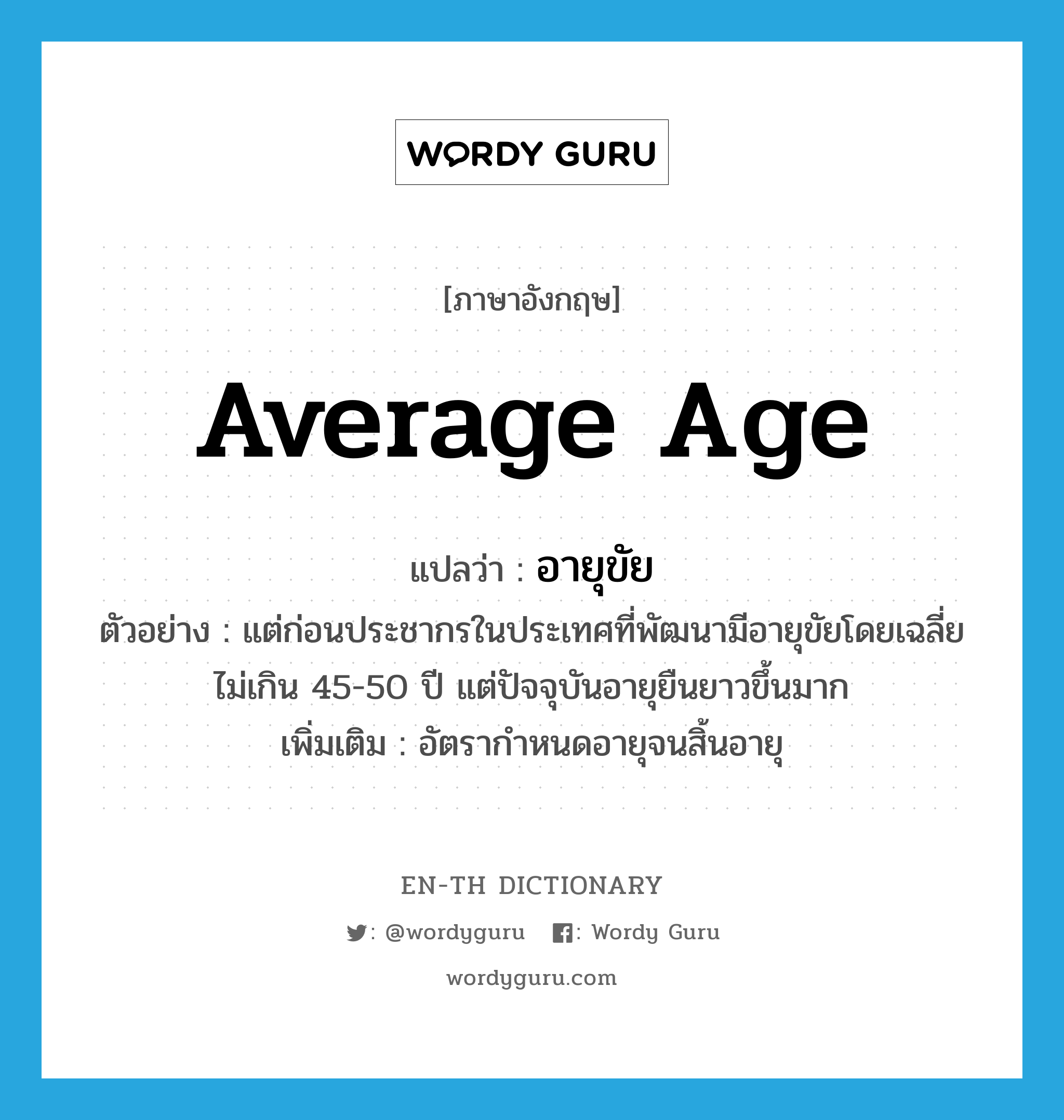 average age แปลว่า?, คำศัพท์ภาษาอังกฤษ average age แปลว่า อายุขัย ประเภท N ตัวอย่าง แต่ก่อนประชากรในประเทศที่พัฒนามีอายุขัยโดยเฉลี่ยไม่เกิน 45-50 ปี แต่ปัจจุบันอายุยืนยาวขึ้นมาก เพิ่มเติม อัตรากำหนดอายุจนสิ้นอายุ หมวด N