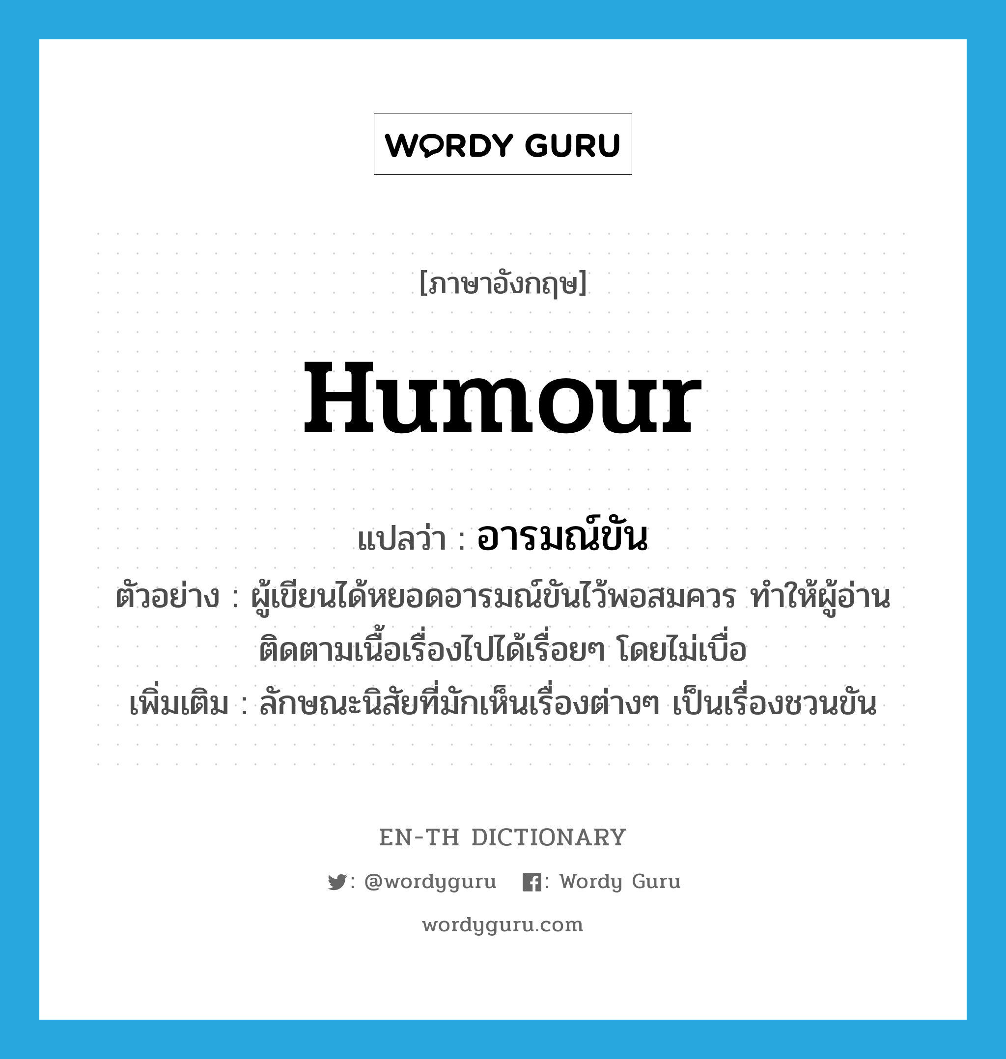 humour แปลว่า?, คำศัพท์ภาษาอังกฤษ humour แปลว่า อารมณ์ขัน ประเภท N ตัวอย่าง ผู้เขียนได้หยอดอารมณ์ขันไว้พอสมควร ทำให้ผู้อ่านติดตามเนื้อเรื่องไปได้เรื่อยๆ โดยไม่เบื่อ เพิ่มเติม ลักษณะนิสัยที่มักเห็นเรื่องต่างๆ เป็นเรื่องชวนขัน หมวด N