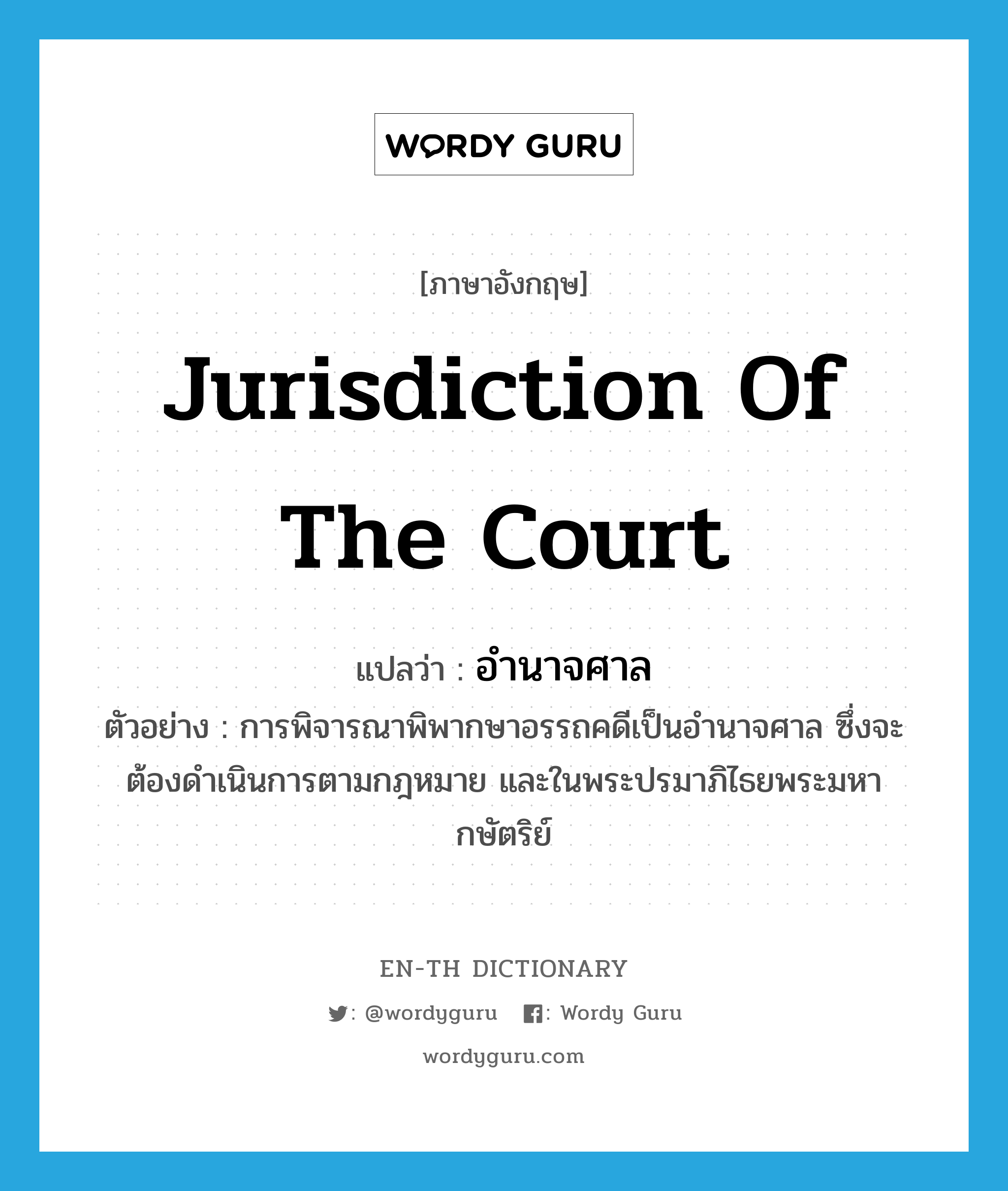 jurisdiction of the court แปลว่า?, คำศัพท์ภาษาอังกฤษ jurisdiction of the court แปลว่า อำนาจศาล ประเภท N ตัวอย่าง การพิจารณาพิพากษาอรรถคดีเป็นอำนาจศาล ซึ่งจะต้องดำเนินการตามกฎหมาย และในพระปรมาภิไธยพระมหากษัตริย์ หมวด N