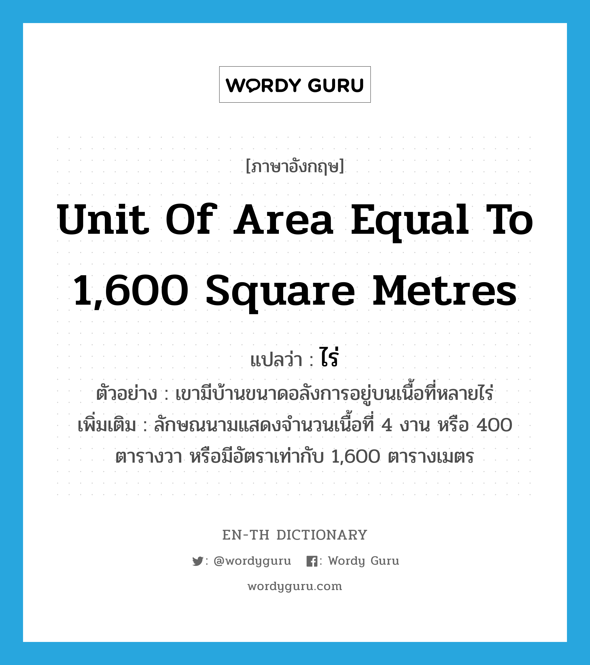 unit of area equal to 1,600 square metres แปลว่า?, คำศัพท์ภาษาอังกฤษ unit of area equal to 1,600 square metres แปลว่า ไร่ ประเภท CLAS ตัวอย่าง เขามีบ้านขนาดอลังการอยู่บนเนื้อที่หลายไร่ เพิ่มเติม ลักษณนามแสดงจำนวนเนื้อที่ 4 งาน หรือ 400 ตารางวา หรือมีอัตราเท่ากับ 1,600 ตารางเมตร หมวด CLAS
