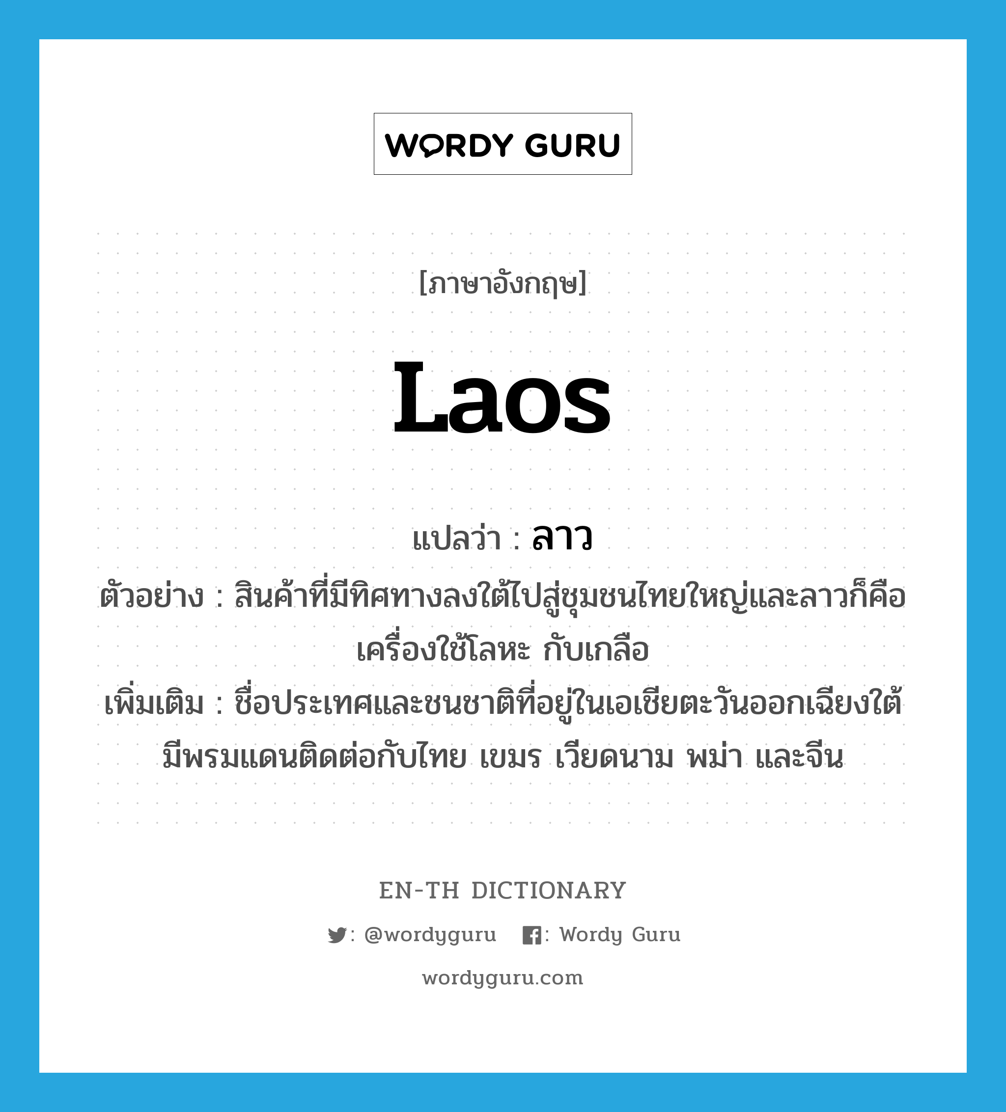Laos แปลว่า?, คำศัพท์ภาษาอังกฤษ Laos แปลว่า ลาว ประเภท N ตัวอย่าง สินค้าที่มีทิศทางลงใต้ไปสู่ชุมชนไทยใหญ่และลาวก็คือเครื่องใช้โลหะ กับเกลือ เพิ่มเติม ชื่อประเทศและชนชาติที่อยู่ในเอเชียตะวันออกเฉียงใต้ มีพรมแดนติดต่อกับไทย เขมร เวียดนาม พม่า และจีน หมวด N