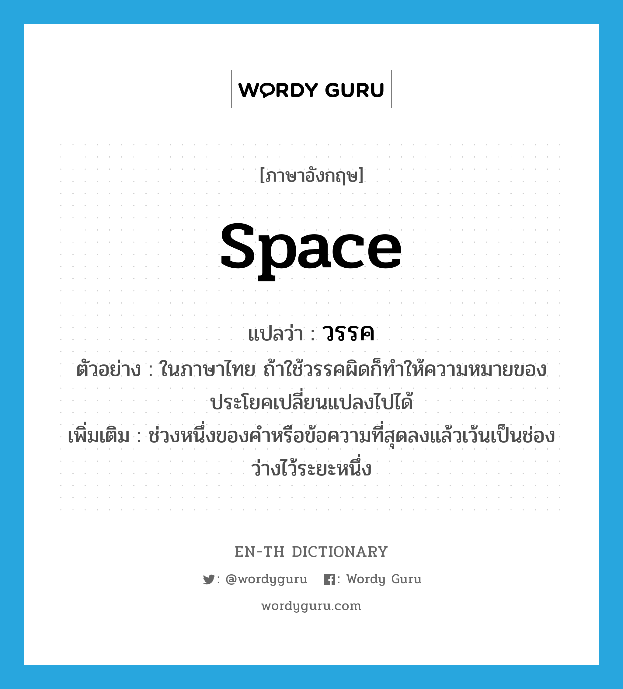 space แปลว่า?, คำศัพท์ภาษาอังกฤษ space แปลว่า วรรค ประเภท N ตัวอย่าง ในภาษาไทย ถ้าใช้วรรคผิดก็ทำให้ความหมายของประโยคเปลี่ยนแปลงไปได้ เพิ่มเติม ช่วงหนึ่งของคำหรือข้อความที่สุดลงแล้วเว้นเป็นช่องว่างไว้ระยะหนึ่ง หมวด N