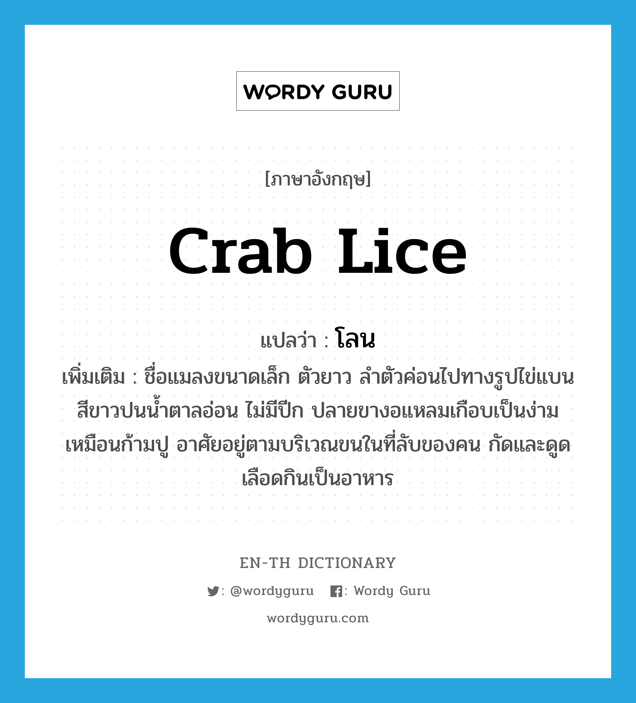 crab lice แปลว่า?, คำศัพท์ภาษาอังกฤษ crab lice แปลว่า โลน ประเภท N เพิ่มเติม ชื่อแมลงขนาดเล็ก ตัวยาว ลำตัวค่อนไปทางรูปไข่แบน สีขาวปนน้ำตาลอ่อน ไม่มีปีก ปลายขางอแหลมเกือบเป็นง่ามเหมือนก้ามปู อาศัยอยู่ตามบริเวณขนในที่ลับของคน กัดและดูดเลือดกินเป็นอาหาร หมวด N