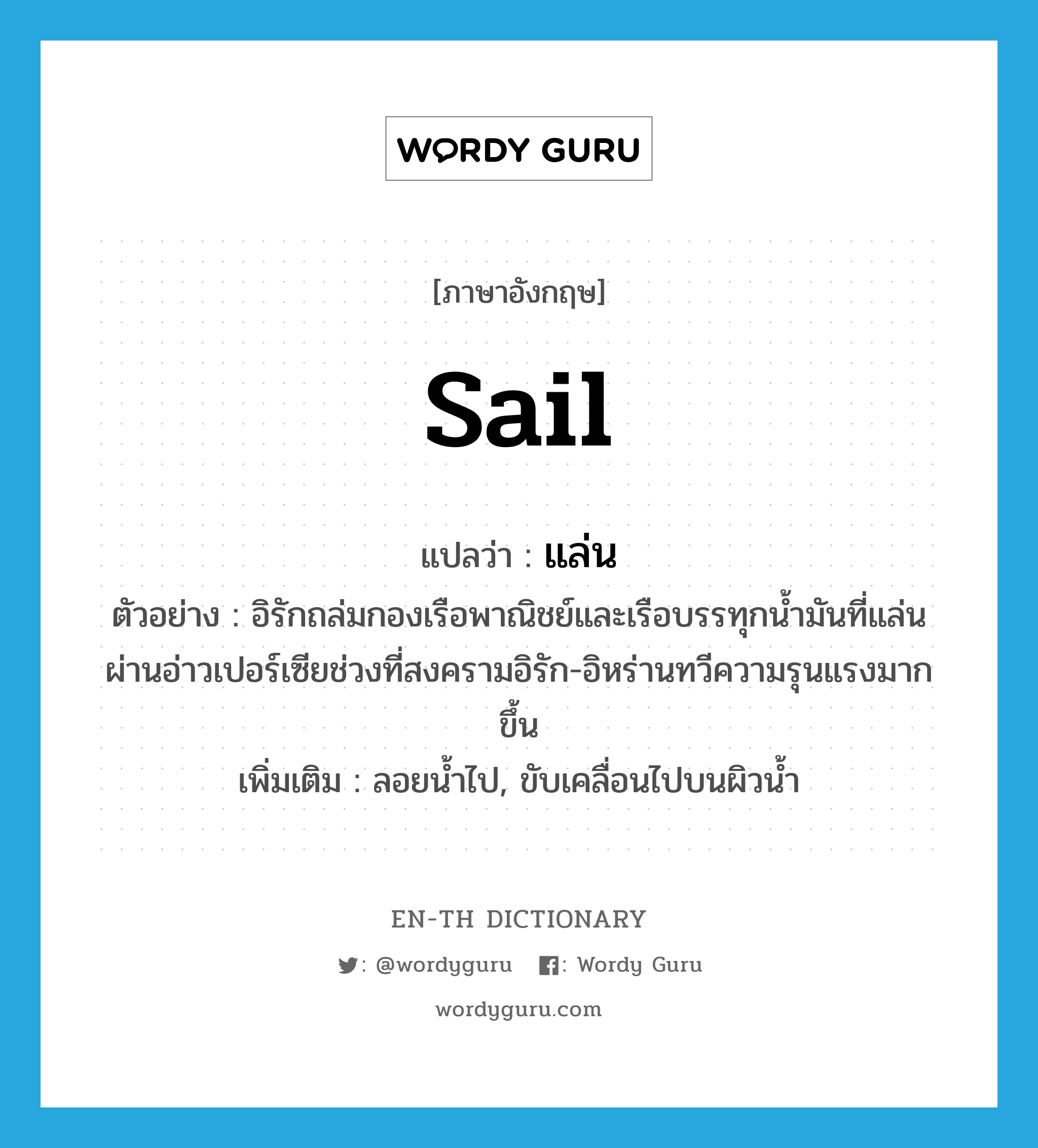 sail แปลว่า?, คำศัพท์ภาษาอังกฤษ sail แปลว่า แล่น ประเภท V ตัวอย่าง อิรักถล่มกองเรือพาณิชย์และเรือบรรทุกน้ำมันที่แล่นผ่านอ่าวเปอร์เซียช่วงที่สงครามอิรัก-อิหร่านทวีความรุนแรงมากขึ้น เพิ่มเติม ลอยน้ำไป, ขับเคลื่อนไปบนผิวน้ำ หมวด V
