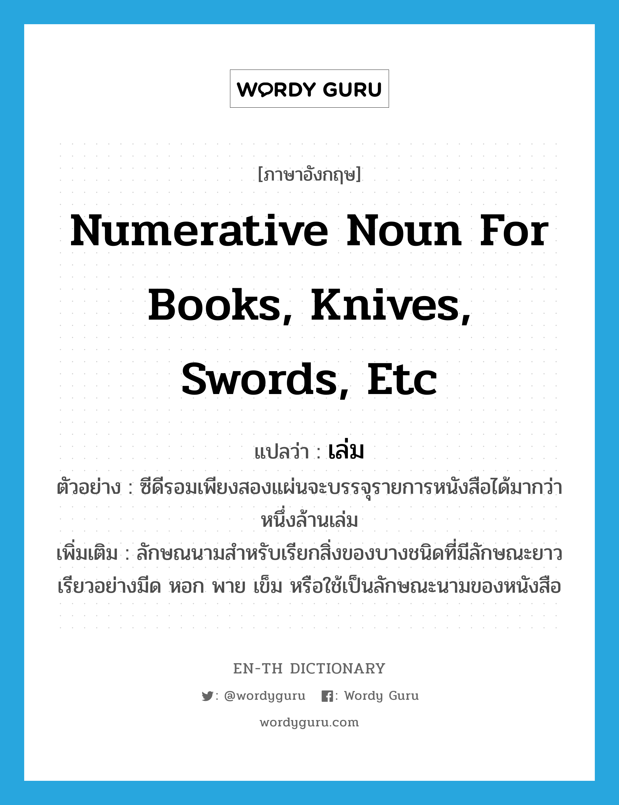 numerative noun for books, knives, swords, etc แปลว่า?, คำศัพท์ภาษาอังกฤษ numerative noun for books, knives, swords, etc แปลว่า เล่ม ประเภท CLAS ตัวอย่าง ซีดีรอมเพียงสองแผ่นจะบรรจุรายการหนังสือได้มากว่าหนึ่งล้านเล่ม เพิ่มเติม ลักษณนามสำหรับเรียกสิ่งของบางชนิดที่มีลักษณะยาวเรียวอย่างมีด หอก พาย เข็ม หรือใช้เป็นลักษณะนามของหนังสือ หมวด CLAS