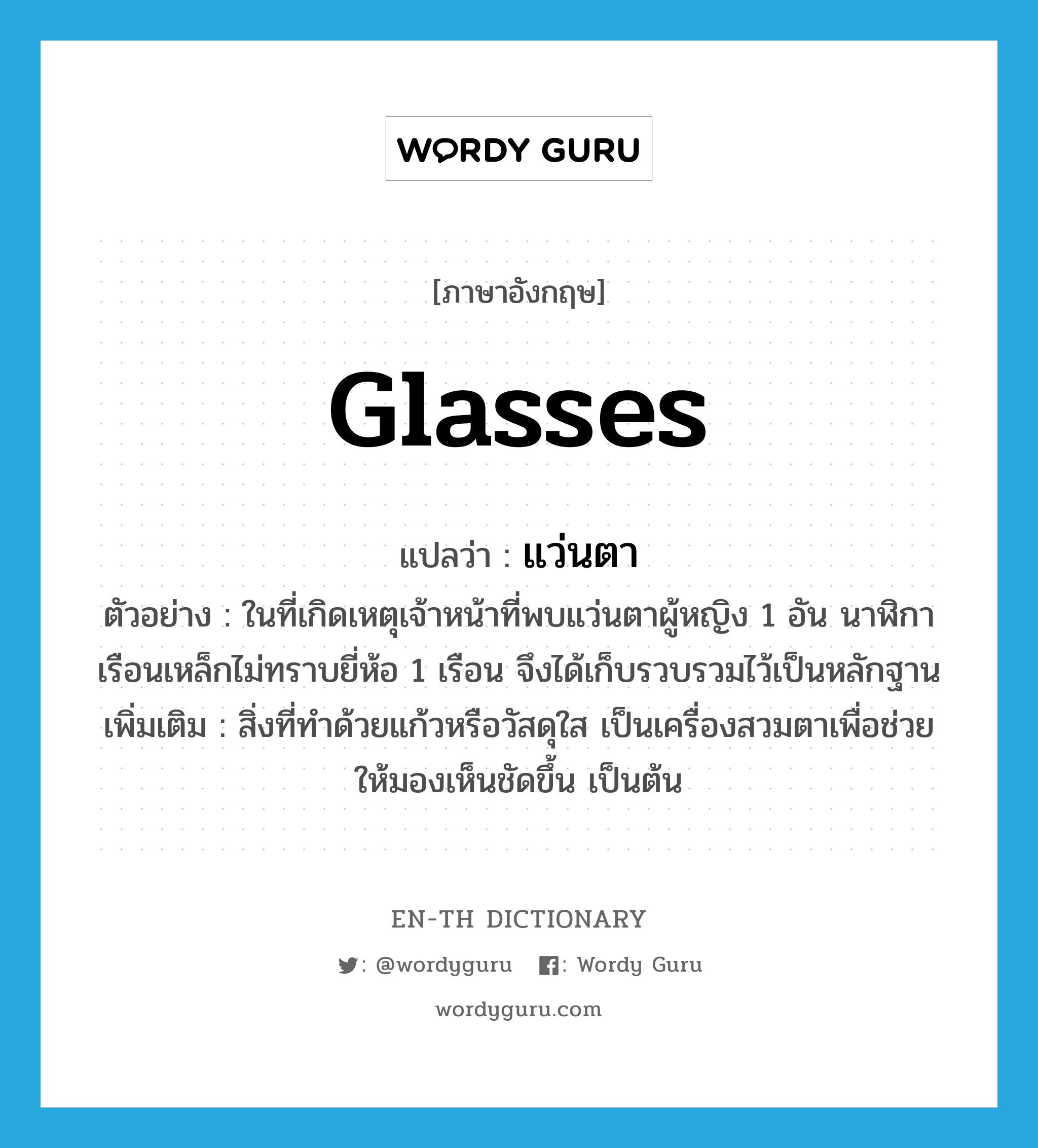 แว่นตา ภาษาอังกฤษ?, คำศัพท์ภาษาอังกฤษ แว่นตา แปลว่า glasses ประเภท N ตัวอย่าง ในที่เกิดเหตุเจ้าหน้าที่พบแว่นตาผู้หญิง 1 อัน นาฬิกาเรือนเหล็กไม่ทราบยี่ห้อ 1 เรือน จึงได้เก็บรวบรวมไว้เป็นหลักฐาน เพิ่มเติม สิ่งที่ทำด้วยแก้วหรือวัสดุใส เป็นเครื่องสวมตาเพื่อช่วยให้มองเห็นชัดขึ้น เป็นต้น หมวด N