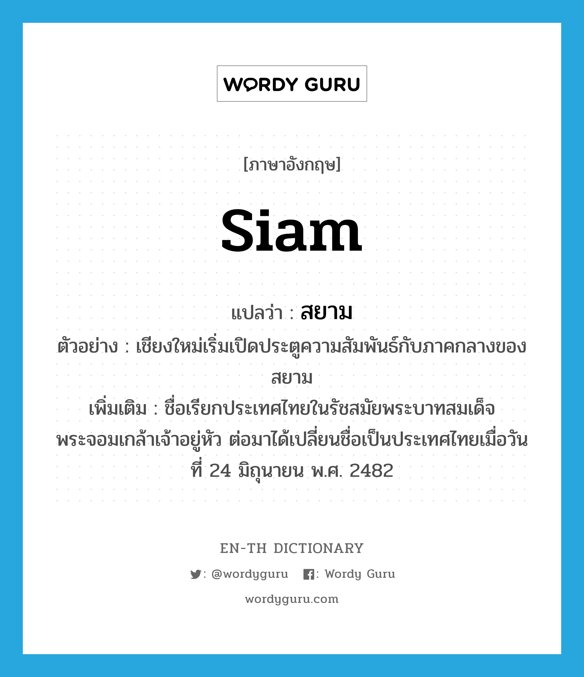 Siam แปลว่า?, คำศัพท์ภาษาอังกฤษ Siam แปลว่า สยาม ประเภท N ตัวอย่าง เชียงใหม่เริ่มเปิดประตูความสัมพันธ์กับภาคกลางของสยาม เพิ่มเติม ชื่อเรียกประเทศไทยในรัชสมัยพระบาทสมเด็จพระจอมเกล้าเจ้าอยู่หัว ต่อมาได้เปลี่ยนชื่อเป็นประเทศไทยเมื่อวันที่ 24 มิถุนายน พ.ศ. 2482 หมวด N
