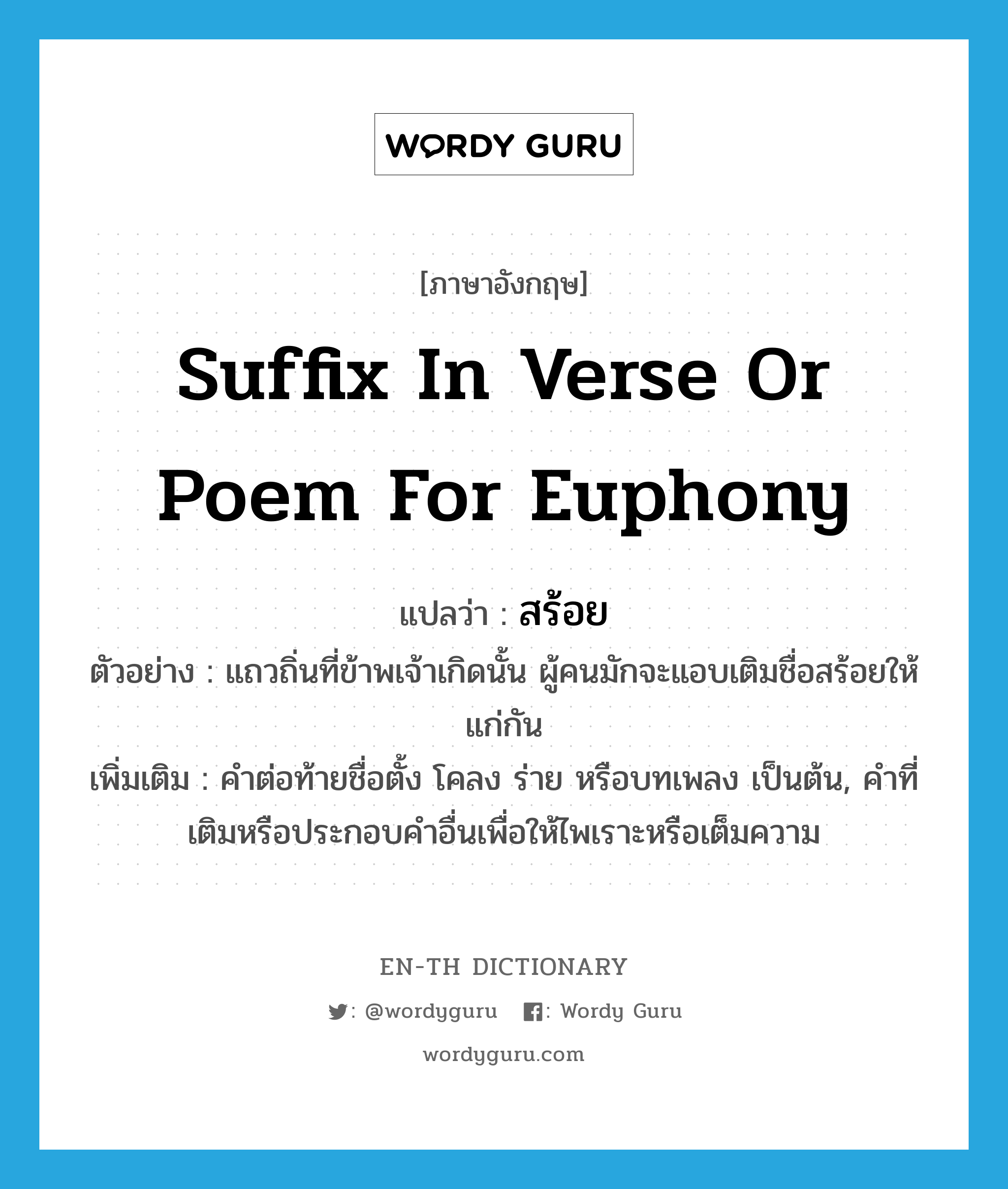 suffix in verse or poem for euphony แปลว่า?, คำศัพท์ภาษาอังกฤษ suffix in verse or poem for euphony แปลว่า สร้อย ประเภท N ตัวอย่าง แถวถิ่นที่ข้าพเจ้าเกิดนั้น ผู้คนมักจะแอบเติมชื่อสร้อยให้แก่กัน เพิ่มเติม คำต่อท้ายชื่อตั้ง โคลง ร่าย หรือบทเพลง เป็นต้น, คำที่เติมหรือประกอบคำอื่นเพื่อให้ไพเราะหรือเต็มความ หมวด N