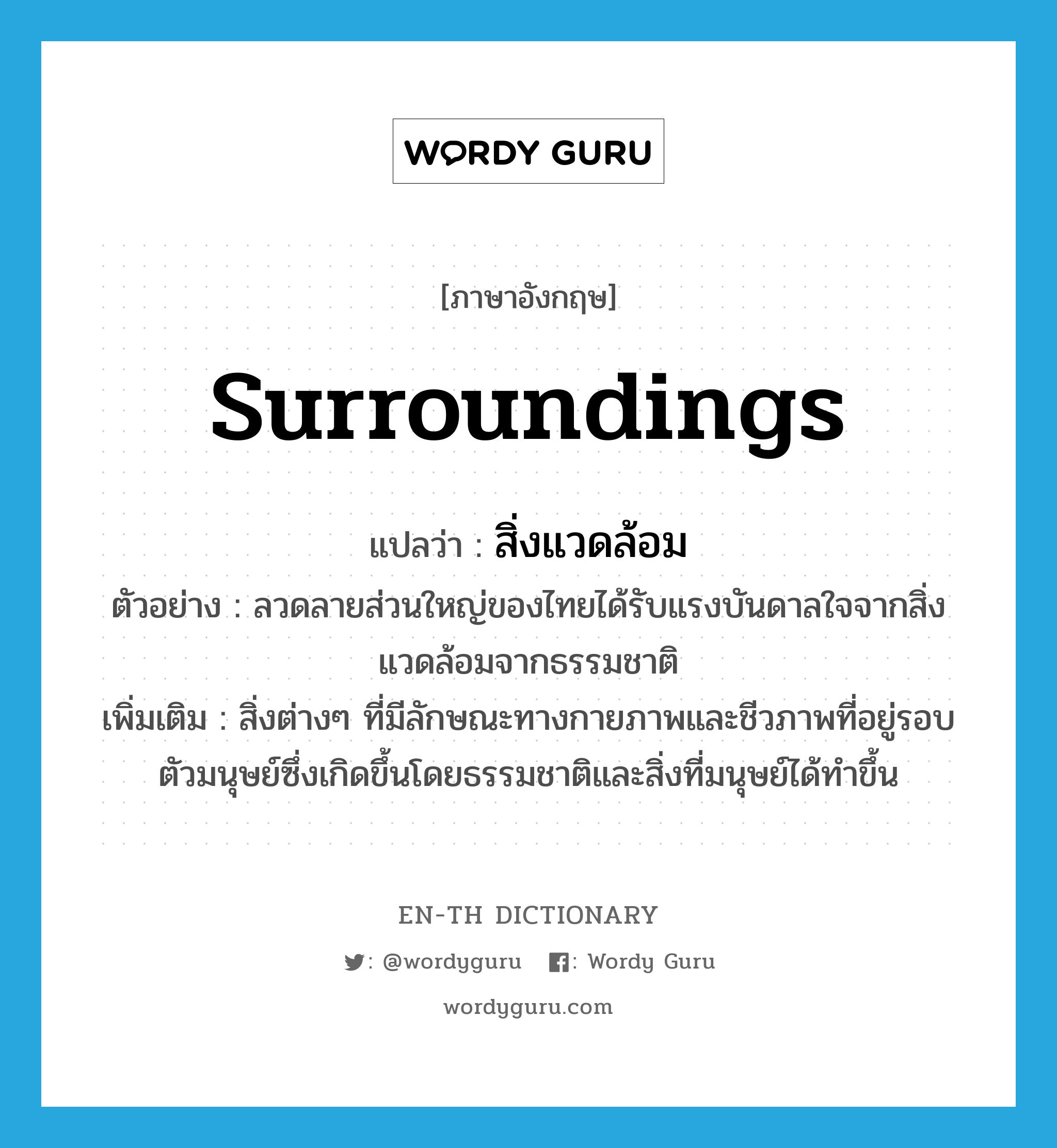 surroundings แปลว่า?, คำศัพท์ภาษาอังกฤษ surroundings แปลว่า สิ่งแวดล้อม ประเภท N ตัวอย่าง ลวดลายส่วนใหญ่ของไทยได้รับแรงบันดาลใจจากสิ่งแวดล้อมจากธรรมชาติ เพิ่มเติม สิ่งต่างๆ ที่มีลักษณะทางกายภาพและชีวภาพที่อยู่รอบตัวมนุษย์ซึ่งเกิดขึ้นโดยธรรมชาติและสิ่งที่มนุษย์ได้ทำขึ้น หมวด N