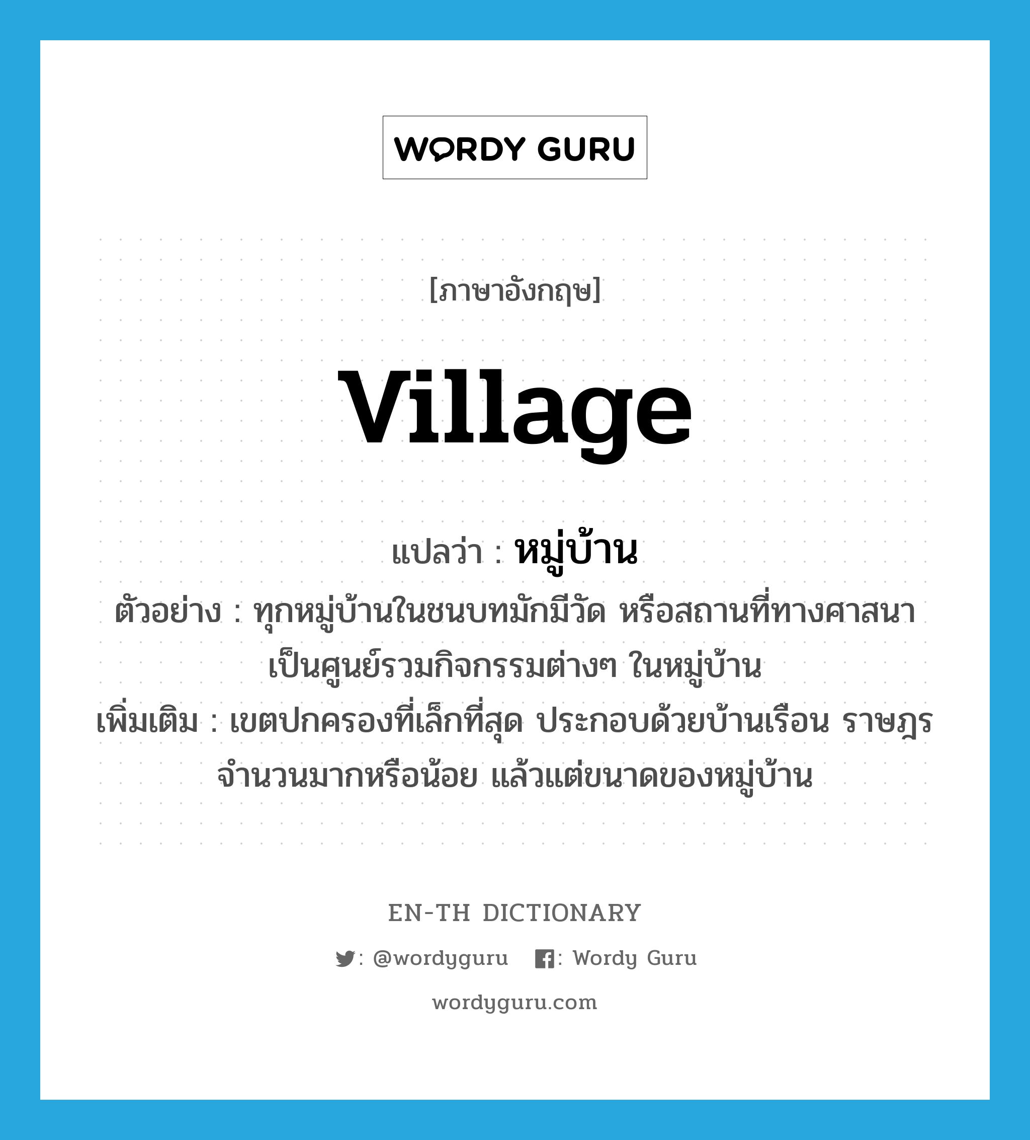 หมู่บ้าน ภาษาอังกฤษ?, คำศัพท์ภาษาอังกฤษ หมู่บ้าน แปลว่า village ประเภท N ตัวอย่าง ทุกหมู่บ้านในชนบทมักมีวัด หรือสถานที่ทางศาสนา เป็นศูนย์รวมกิจกรรมต่างๆ ในหมู่บ้าน เพิ่มเติม เขตปกครองที่เล็กที่สุด ประกอบด้วยบ้านเรือน ราษฎรจำนวนมากหรือน้อย แล้วแต่ขนาดของหมู่บ้าน หมวด N