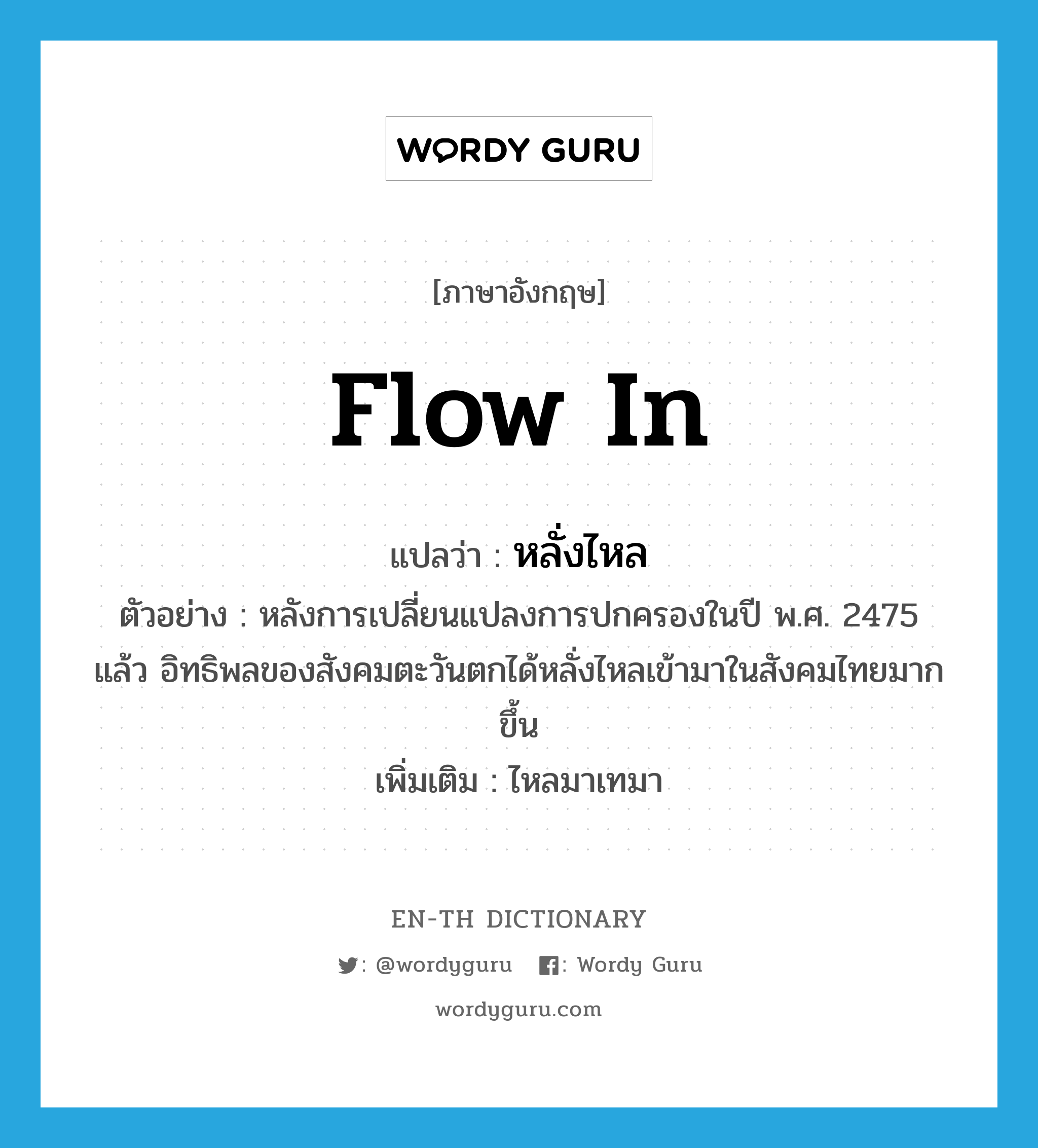 flow in แปลว่า?, คำศัพท์ภาษาอังกฤษ flow in แปลว่า หลั่งไหล ประเภท V ตัวอย่าง หลังการเปลี่ยนแปลงการปกครองในปี พ.ศ. 2475 แล้ว อิทธิพลของสังคมตะวันตกได้หลั่งไหลเข้ามาในสังคมไทยมากขึ้น เพิ่มเติม ไหลมาเทมา หมวด V