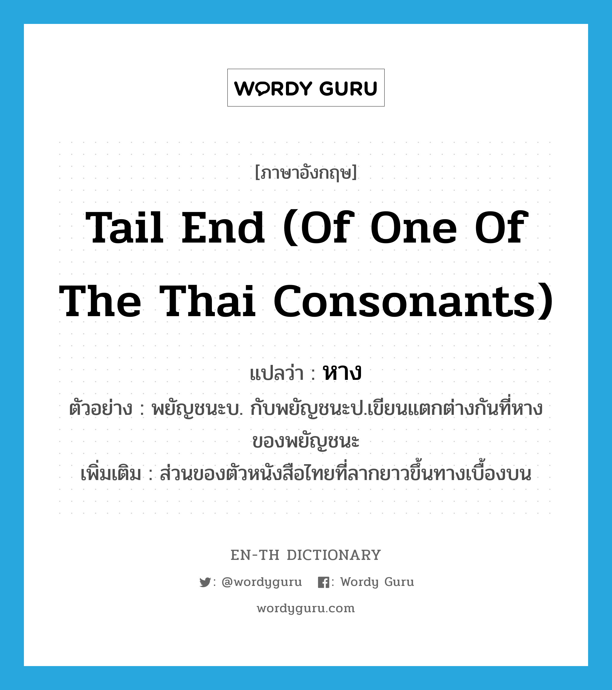 หาง ภาษาอังกฤษ?, คำศัพท์ภาษาอังกฤษ หาง แปลว่า tail end (of one of the Thai consonants) ประเภท N ตัวอย่าง พยัญชนะบ. กับพยัญชนะป.เขียนแตกต่างกันที่หางของพยัญชนะ เพิ่มเติม ส่วนของตัวหนังสือไทยที่ลากยาวขึ้นทางเบื้องบน หมวด N