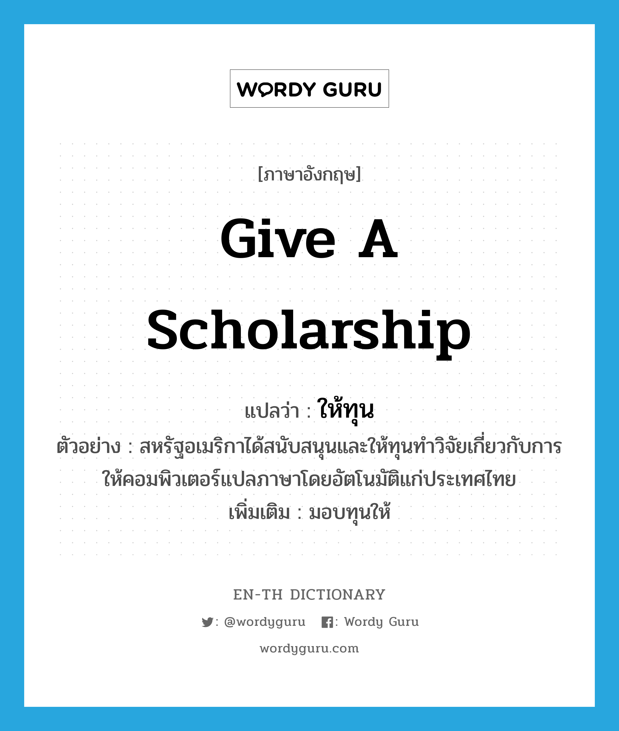 give a scholarship แปลว่า?, คำศัพท์ภาษาอังกฤษ give a scholarship แปลว่า ให้ทุน ประเภท V ตัวอย่าง สหรัฐอเมริกาได้สนับสนุนและให้ทุนทำวิจัยเกี่ยวกับการให้คอมพิวเตอร์แปลภาษาโดยอัตโนมัติแก่ประเทศไทย เพิ่มเติม มอบทุนให้ หมวด V