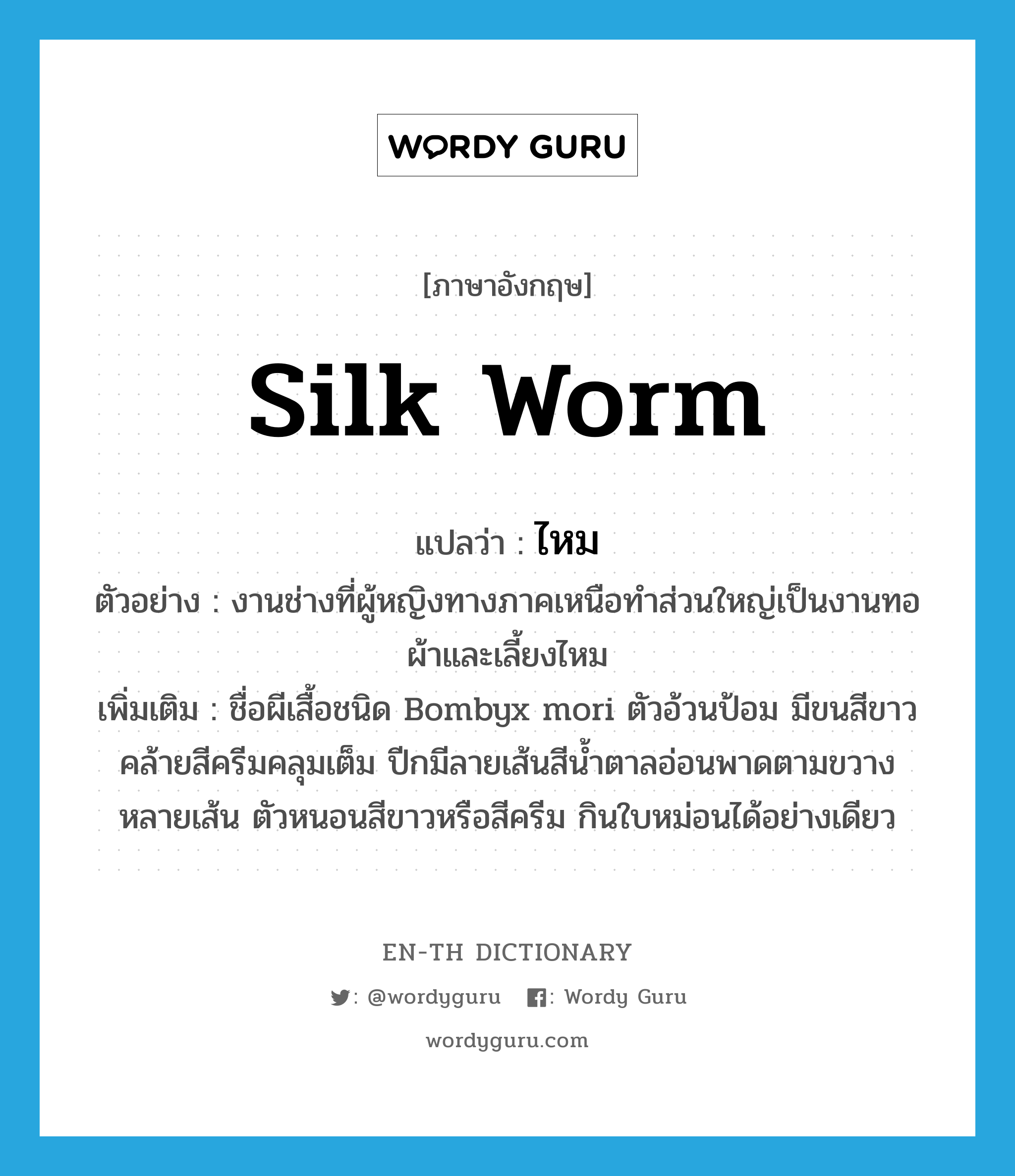 silk worm แปลว่า?, คำศัพท์ภาษาอังกฤษ silk worm แปลว่า ไหม ประเภท N ตัวอย่าง งานช่างที่ผู้หญิงทางภาคเหนือทำส่วนใหญ่เป็นงานทอผ้าและเลี้ยงไหม เพิ่มเติม ชื่อผีเสื้อชนิด Bombyx mori ตัวอ้วนป้อม มีขนสีขาวคล้ายสีครีมคลุมเต็ม ปีกมีลายเส้นสีน้ำตาลอ่อนพาดตามขวางหลายเส้น ตัวหนอนสีขาวหรือสีครีม กินใบหม่อนได้อย่างเดียว หมวด N