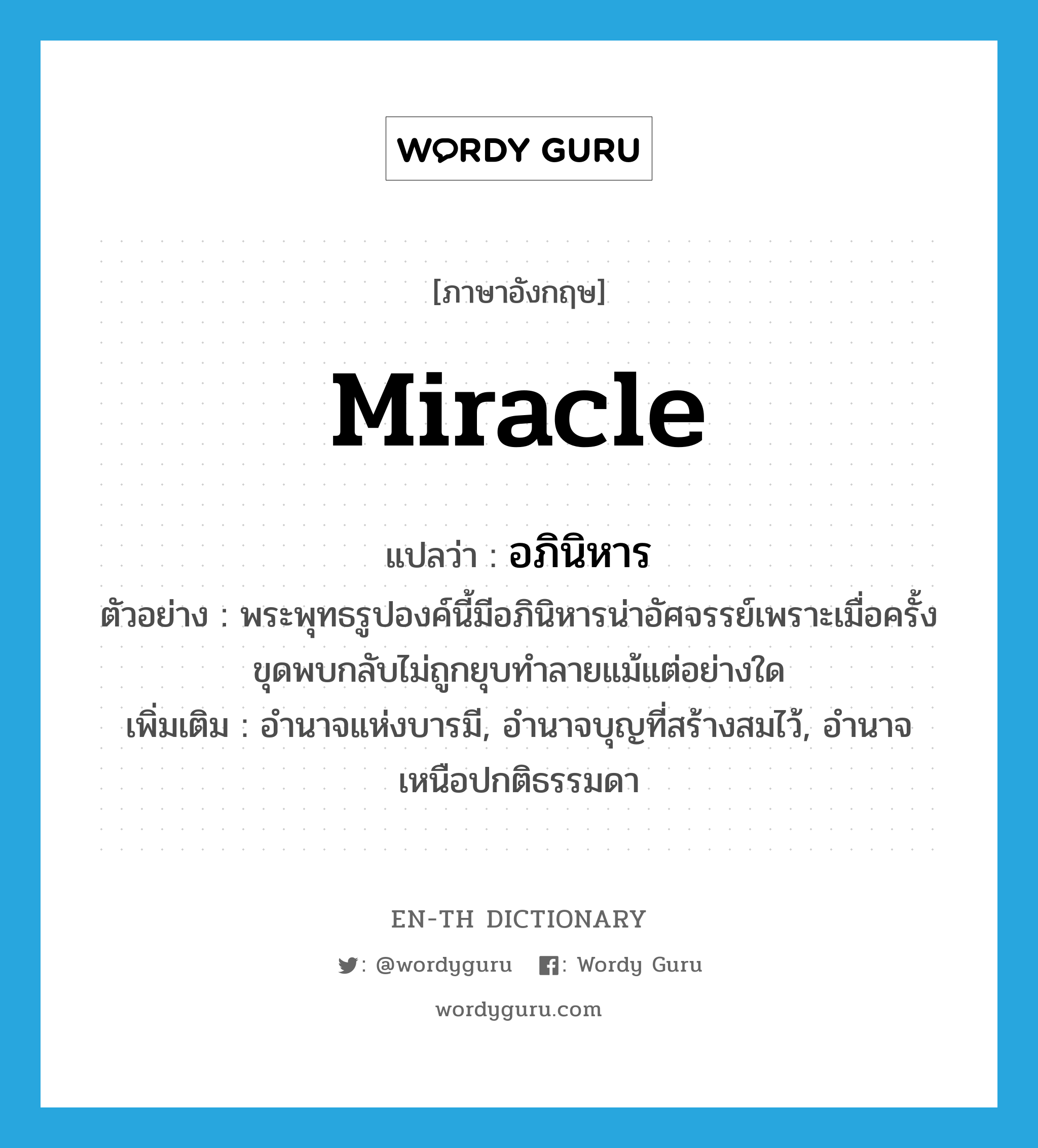 miracle แปลว่า?, คำศัพท์ภาษาอังกฤษ miracle แปลว่า อภินิหาร ประเภท N ตัวอย่าง พระพุทธรูปองค์นี้มีอภินิหารน่าอัศจรรย์เพราะเมื่อครั้งขุดพบกลับไม่ถูกยุบทำลายแม้แต่อย่างใด เพิ่มเติม อำนาจแห่งบารมี, อำนาจบุญที่สร้างสมไว้, อำนาจเหนือปกติธรรมดา หมวด N