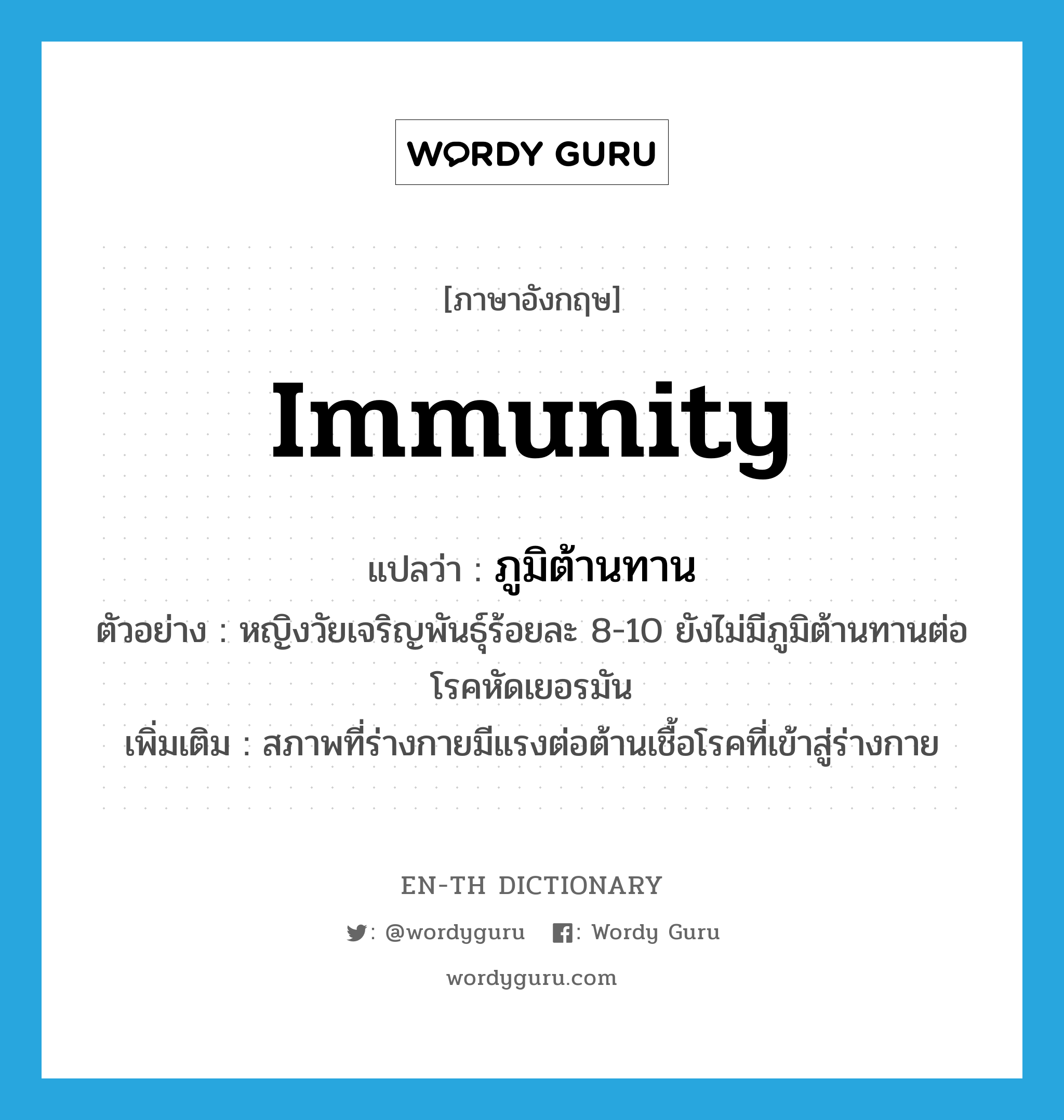 immunity แปลว่า?, คำศัพท์ภาษาอังกฤษ immunity แปลว่า ภูมิต้านทาน ประเภท N ตัวอย่าง หญิงวัยเจริญพันธุ์ร้อยละ 8-10 ยังไม่มีภูมิต้านทานต่อโรคหัดเยอรมัน เพิ่มเติม สภาพที่ร่างกายมีแรงต่อต้านเชื้อโรคที่เข้าสู่ร่างกาย หมวด N
