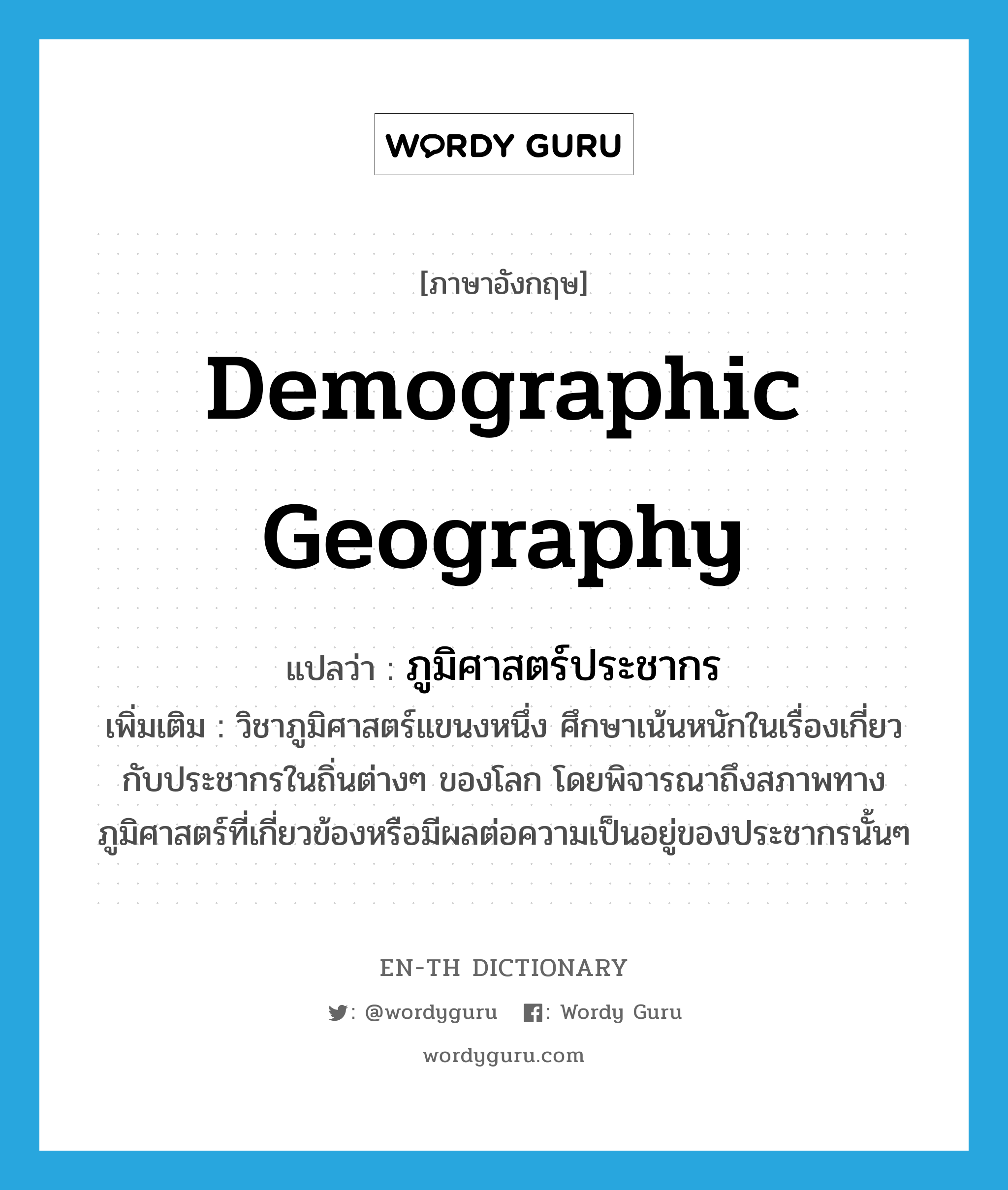 demographic geography แปลว่า?, คำศัพท์ภาษาอังกฤษ demographic geography แปลว่า ภูมิศาสตร์ประชากร ประเภท N เพิ่มเติม วิชาภูมิศาสตร์แขนงหนึ่ง ศึกษาเน้นหนักในเรื่องเกี่ยวกับประชากรในถิ่นต่างๆ ของโลก โดยพิจารณาถึงสภาพทางภูมิศาสตร์ที่เกี่ยวข้องหรือมีผลต่อความเป็นอยู่ของประชากรนั้นๆ หมวด N