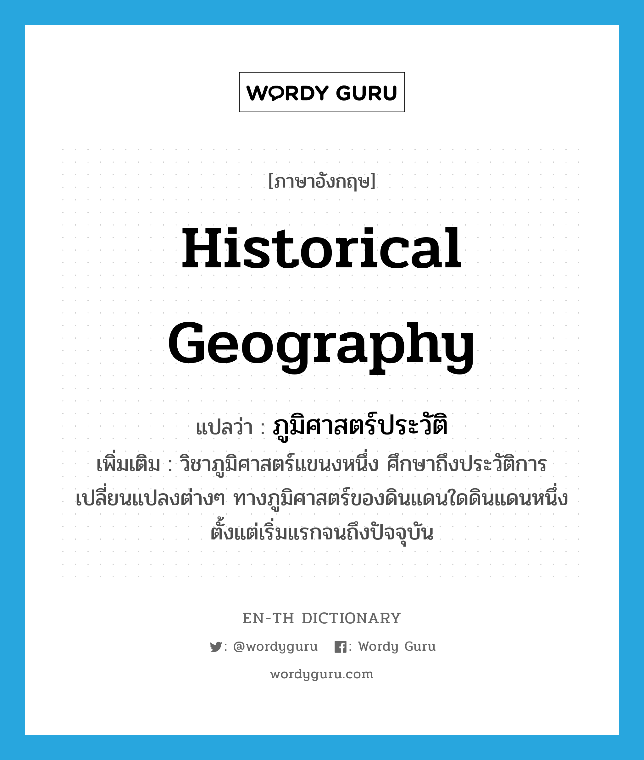 historical geography แปลว่า?, คำศัพท์ภาษาอังกฤษ historical geography แปลว่า ภูมิศาสตร์ประวัติ ประเภท N เพิ่มเติม วิชาภูมิศาสตร์แขนงหนึ่ง ศึกษาถึงประวัติการเปลี่ยนแปลงต่างๆ ทางภูมิศาสตร์ของดินแดนใดดินแดนหนึ่ง ตั้งแต่เริ่มแรกจนถึงปัจจุบัน หมวด N