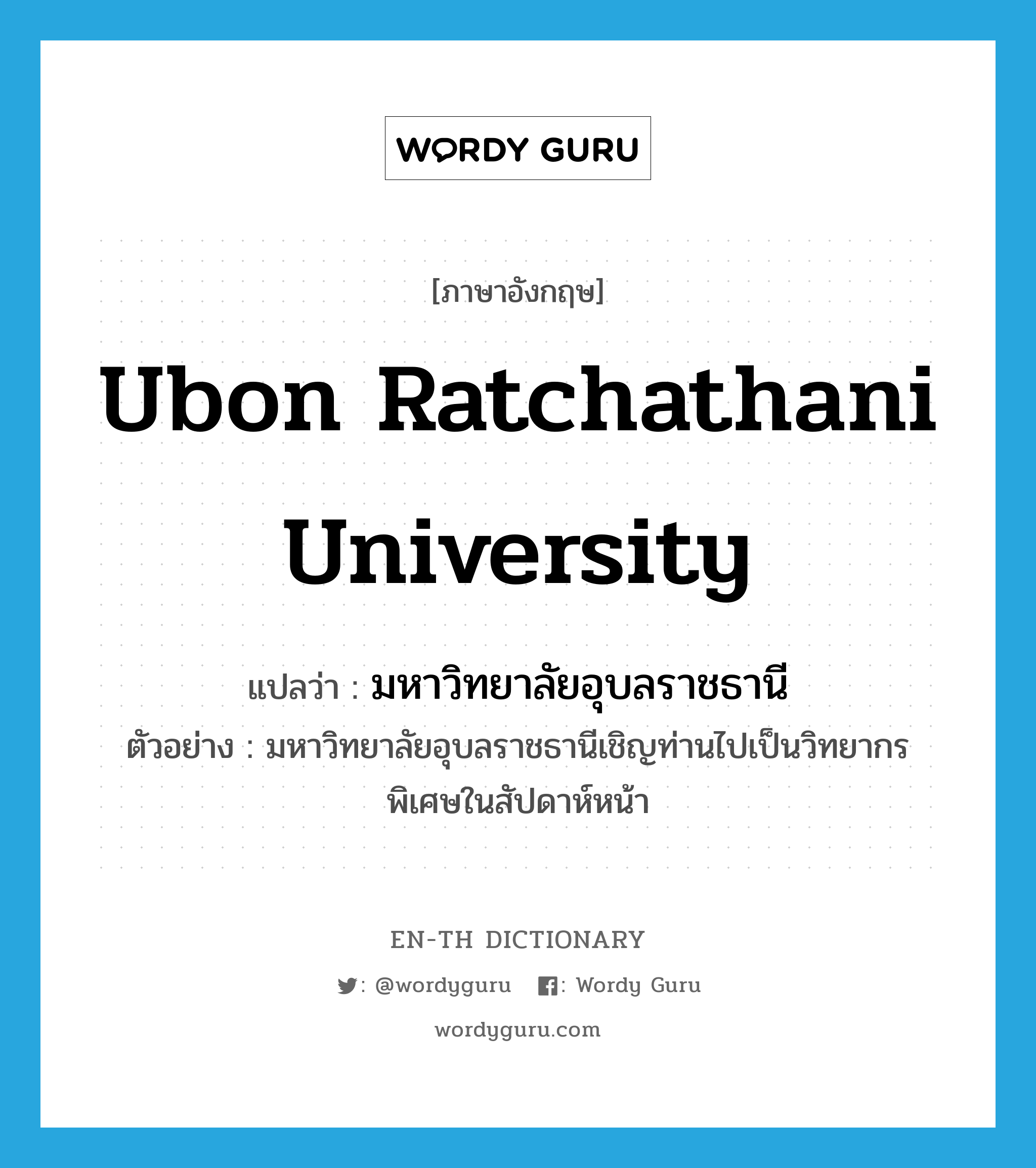 มหาวิทยาลัยอุบลราชธานี ภาษาอังกฤษ?, คำศัพท์ภาษาอังกฤษ มหาวิทยาลัยอุบลราชธานี แปลว่า Ubon Ratchathani University ประเภท N ตัวอย่าง มหาวิทยาลัยอุบลราชธานีเชิญท่านไปเป็นวิทยากรพิเศษในสัปดาห์หน้า หมวด N