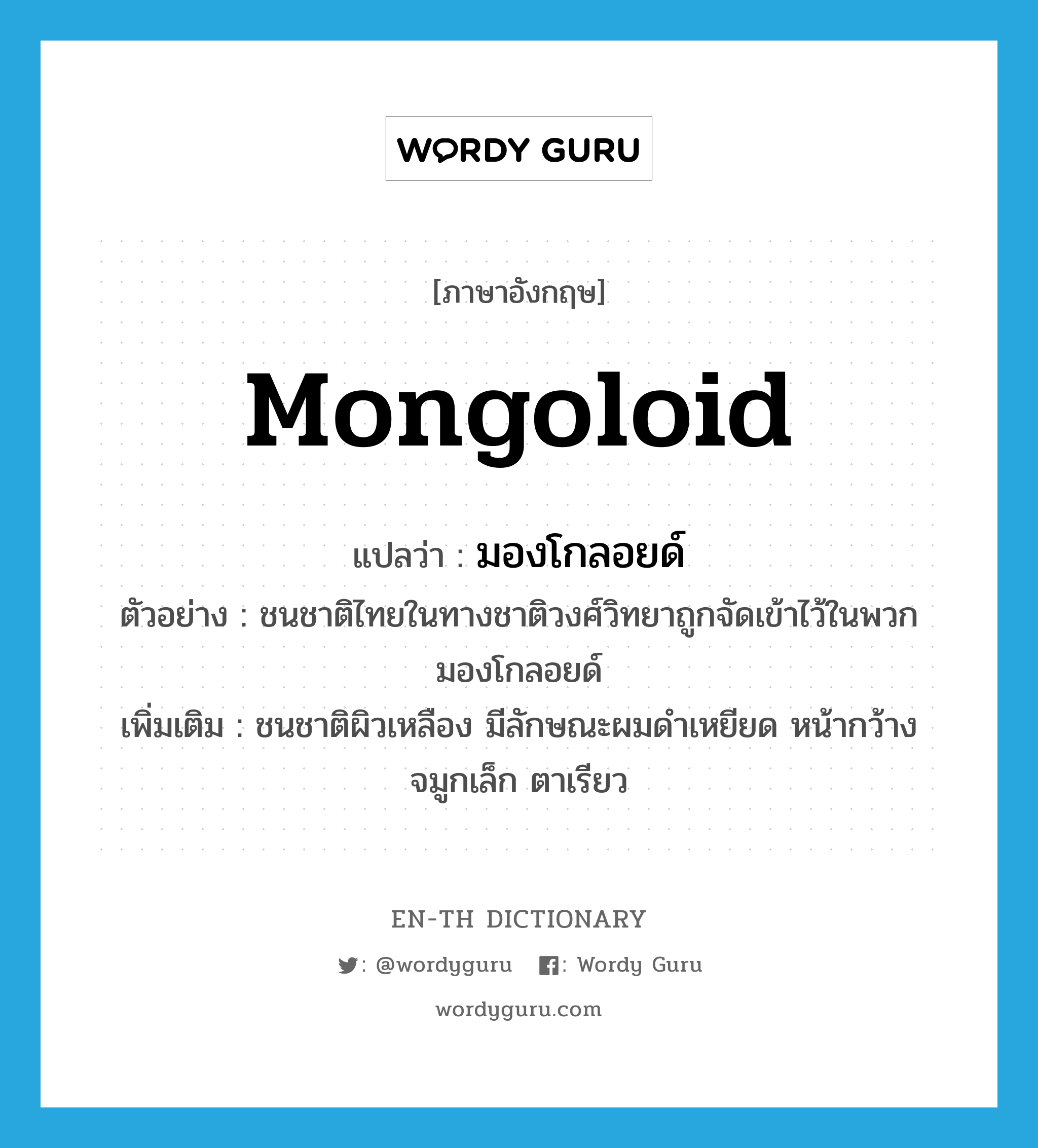Mongoloid แปลว่า?, คำศัพท์ภาษาอังกฤษ Mongoloid แปลว่า มองโกลอยด์ ประเภท N ตัวอย่าง ชนชาติไทยในทางชาติวงศ์วิทยาถูกจัดเข้าไว้ในพวกมองโกลอยด์ เพิ่มเติม ชนชาติผิวเหลือง มีลักษณะผมดำเหยียด หน้ากว้าง จมูกเล็ก ตาเรียว หมวด N