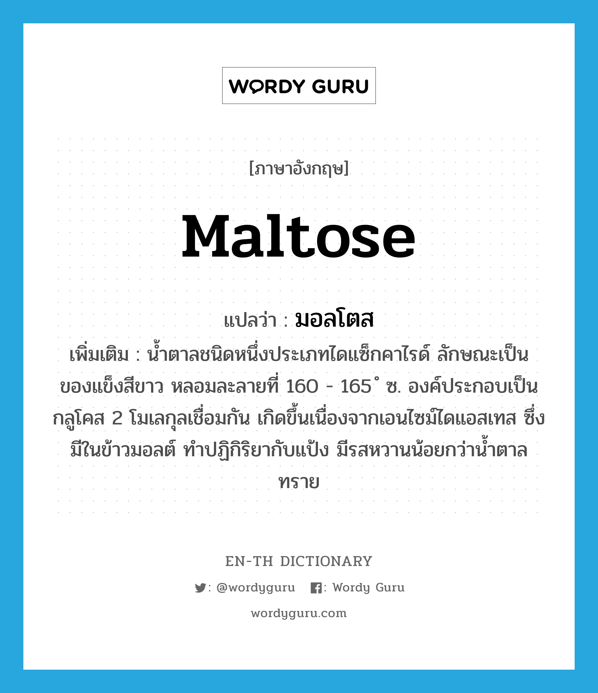 maltose แปลว่า?, คำศัพท์ภาษาอังกฤษ maltose แปลว่า มอลโตส ประเภท N เพิ่มเติม น้ำตาลชนิดหนึ่งประเภทไดแซ็กคาไรด์ ลักษณะเป็นของแข็งสีขาว หลอมละลายที่ 160 - 165 ํ ซ. องค์ประกอบเป็นกลูโคส 2 โมเลกุลเชื่อมกัน เกิดขึ้นเนื่องจากเอนไซม์ไดแอสเทส ซึ่งมีในข้าวมอลต์ ทำปฏิกิริยากับแป้ง มีรสหวานน้อยกว่าน้ำตาลทราย หมวด N